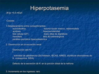 HiperpotasemiaHiperpotasemia
-[K-[K++
]p >5.5 mEq/l]p >5.5 mEq/l
-Causas:-Causas:
1.Desplazamiento entre compartimentos:1.Desplazamiento entre compartimentos:
succinilcolina trauma tisular masivo, rabdomiolisissuccinilcolina trauma tisular masivo, rabdomiolisis
acidosis hiperosmolaridadacidosis hiperosmolaridad
lisis celular (QT) dosis altas de digitálicoslisis celular (QT) dosis altas de digitálicos
hemólisis bloq B2-adrenérgicoshemólisis bloq B2-adrenérgicos
parálisis periódica hiperpotasémicaparálisis periódica hiperpotasémica
2. Disminución en la excreción renal2. Disminución en la excreción renal
- Disminución del FGDisminución del FG
- actividad de aldosterona (Sd Addison, IECAS, AINES, diuréticos ahorradores deactividad de aldosterona (Sd Addison, IECAS, AINES, diuréticos ahorradores de
K, ciclosporina, SIDA)K, ciclosporina, SIDA)
- Defecto de la secreción de KDefecto de la secreción de K++
en la porción distal de la nefronaen la porción distal de la nefrona
3. Incremento en los ingresos: raro3. Incremento en los ingresos: raro
 