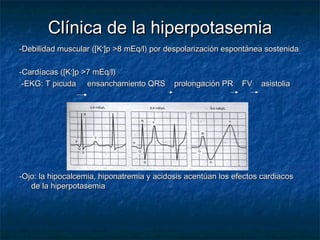 Clínica de la hiperpotasemiaClínica de la hiperpotasemia
-Debilidad muscular ([K-Debilidad muscular ([K++
]p >8 mEq/l) por despolarización espontánea sostenida]p >8 mEq/l) por despolarización espontánea sostenida
-Cardíacas ([K-Cardíacas ([K++
]p >7 mEq/l)]p >7 mEq/l)
-EKG: T picuda ensanchamiento QRS prolongación PR FV asistolia-EKG: T picuda ensanchamiento QRS prolongación PR FV asistolia
-Ojo: la hipocalcemia, hiponatremia y acidosis acentúan los efectos cardiacos-Ojo: la hipocalcemia, hiponatremia y acidosis acentúan los efectos cardiacos
de la hiperpotasemiade la hiperpotasemia
 