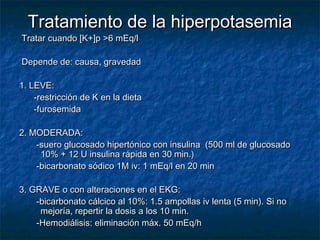 Tratamiento de la hiperpotasemiaTratamiento de la hiperpotasemia
Tratar cuando [K+]p >6 mEq/lTratar cuando [K+]p >6 mEq/l
Depende de: causa, gravedadDepende de: causa, gravedad
1. LEVE:1. LEVE:
-restricción de K en la dieta-restricción de K en la dieta
-furosemida-furosemida
2. MODERADA:2. MODERADA:
-suero glucosado hipertónico con insulina (500 ml de glucosado-suero glucosado hipertónico con insulina (500 ml de glucosado
10% + 12 U insulina rápida en 30 min.)10% + 12 U insulina rápida en 30 min.)
-bicarbonato sódico 1M iv: 1 mEq/l en 20 min-bicarbonato sódico 1M iv: 1 mEq/l en 20 min
3. GRAVE o con alteraciones en el EKG:3. GRAVE o con alteraciones en el EKG:
-bicarbonato cálcico al 10%: 1.5 ampollas iv lenta (5 min). Si no-bicarbonato cálcico al 10%: 1.5 ampollas iv lenta (5 min). Si no
mejoría, repertir la dosis a los 10 min.mejoría, repertir la dosis a los 10 min.
-Hemodiálisis: eliminación máx. 50 mEq/h-Hemodiálisis: eliminación máx. 50 mEq/h
 