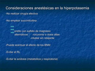 Consideraciones anestésicas en la hiperpotasemiaConsideraciones anestésicas en la hiperpotasemia
-No realizar cirugía electiva-No realizar cirugía electiva
-No emplear succinilcolina-No emplear succinilcolina
pretto con sulfato de magnesiopretto con sulfato de magnesio
alternativas -rocuronio a dosis altasalternativas -rocuronio a dosis altas
-intubar sin relajante-intubar sin relajante
-Puede acentuar el efecto de los BNM-Puede acentuar el efecto de los BNM
-Evitar el RL-Evitar el RL
-Evitar la acidosis (metabólica y respiratoria)-Evitar la acidosis (metabólica y respiratoria)
 
