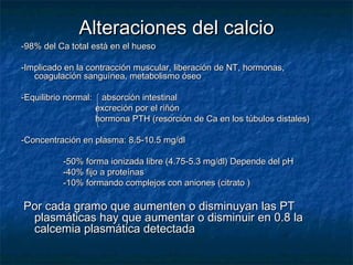 Alteraciones del calcioAlteraciones del calcio
-98% del Ca total está en el hueso-98% del Ca total está en el hueso
-Implicado en la contracción muscular, liberación de NT, hormonas,-Implicado en la contracción muscular, liberación de NT, hormonas,
coagulación sanguínea, metabolismo óseocoagulación sanguínea, metabolismo óseo
-Equilibrio normal: absorción intestinal-Equilibrio normal: absorción intestinal
excreción por el riñónexcreción por el riñón
hormona PTH (resorción de Ca en los túbulos distales)hormona PTH (resorción de Ca en los túbulos distales)
-Concentración en plasma: 8.5-10.5 mg/dl-Concentración en plasma: 8.5-10.5 mg/dl
-50% forma ionizada libre (4.75-5.3 mg/dl) Depende del pH-50% forma ionizada libre (4.75-5.3 mg/dl) Depende del pH
-40% fijo a proteínas-40% fijo a proteínas
-10% formando complejos con aniones (citrato )-10% formando complejos con aniones (citrato )
Por cada gramo que aumenten o disminuyan las PTPor cada gramo que aumenten o disminuyan las PT
plasmáticas hay que aumentar o disminuir en 0.8 laplasmáticas hay que aumentar o disminuir en 0.8 la
calcemia plasmática detectadacalcemia plasmática detectada
 