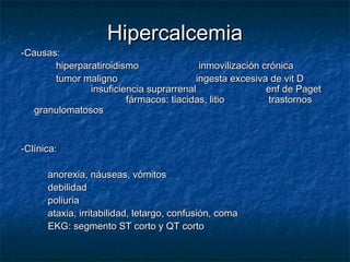 HipercalcemiaHipercalcemia
-Causas:-Causas:
hiperparatiroidismohiperparatiroidismo inmovilización crónicainmovilización crónica
tumor malignotumor maligno ingesta excesiva de vit Dingesta excesiva de vit D
insuficiencia suprarrenalinsuficiencia suprarrenal enf de Pagetenf de Paget
fármacos: tiacidas, litiofármacos: tiacidas, litio trastornostrastornos
granulomatososgranulomatosos
-Clínica:-Clínica:
anorexia, náuseas, vómitosanorexia, náuseas, vómitos
debilidaddebilidad
poliuriapoliuria
ataxia, irritabilidad, letargo, confusión, comaataxia, irritabilidad, letargo, confusión, coma
EKG: segmento ST corto y QT cortoEKG: segmento ST corto y QT corto
 