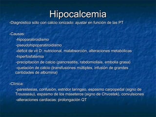 HipocalcemiaHipocalcemia
-Diagnóstico sólo con calcio ionizado: ajustar en función de las PT-Diagnóstico sólo con calcio ionizado: ajustar en función de las PT
-Causas:-Causas:
-hipoparatiroidismo-hipoparatiroidismo
-pseudohipoparatiroidismo-pseudohipoparatiroidismo
-déficit de vit D: nutricional, malabsorción, alteraciones metabólicas-déficit de vit D: nutricional, malabsorción, alteraciones metabólicas
-hiperfosfatemia-hiperfosfatemia
-precipitación de calcio (pancreatitis, rabdomiolisis, embolia grasa)-precipitación de calcio (pancreatitis, rabdomiolisis, embolia grasa)
-quelación de calcio (transfusiones múltiples, infusión de grandes-quelación de calcio (transfusiones múltiples, infusión de grandes
cantidades de albúmina)cantidades de albúmina)
-Clínica:-Clínica:
-parestesias, confusión, estridor laríngeo, espasmo carpopedal (signo de-parestesias, confusión, estridor laríngeo, espasmo carpopedal (signo de
Trousseau), espasmo de los maseteros (signo de Chvostek), convulsionesTrousseau), espasmo de los maseteros (signo de Chvostek), convulsiones
-alteraciones cardiacas: prolongación QT-alteraciones cardiacas: prolongación QT
 