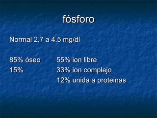 fósforofósforo
Normal 2.7 a 4.5 mg/dlNormal 2.7 a 4.5 mg/dl
85% óseo85% óseo 55% ion libre55% ion libre
15%15% 33% ion complejo33% ion complejo
12% unida a proteinas12% unida a proteinas
 