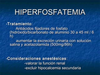 HIPERFOSFATEMIAHIPERFOSFATEMIA
--TratamientoTratamiento::
Antiácidos fijadores de fosfatoAntiácidos fijadores de fosfato
(hidróxido/bicarbonato de aluminio 30 a 45 ml / 6(hidróxido/bicarbonato de aluminio 30 a 45 ml / 6
h)h)
aumentar la excreción urinaria con soluciónaumentar la excreción urinaria con solución
salina y acetazolamida (500mg/86h)salina y acetazolamida (500mg/86h)
--Consideraciones anestésicasConsideraciones anestésicas ::
-valorar la función renal-valorar la función renal
-excluir hipocalcemia secundaria-excluir hipocalcemia secundaria
 