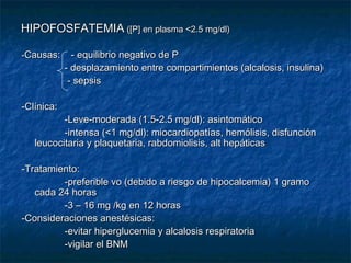 HIPOFOSFATEMIAHIPOFOSFATEMIA ([P] en plasma <2.5 mg/dl)([P] en plasma <2.5 mg/dl)
--Causas: - equilibrio negativo de PCausas: - equilibrio negativo de P
- desplazamiento entre compartimientos (alcalosis, insulina)- desplazamiento entre compartimientos (alcalosis, insulina)
- sepsis- sepsis
-Clínica:-Clínica:
-Leve-moderada (1.5-2.5 mg/dl): asintomático-Leve-moderada (1.5-2.5 mg/dl): asintomático
-intensa (<1 mg/dl): miocardiopatías, hemólisis, disfunción-intensa (<1 mg/dl): miocardiopatías, hemólisis, disfunción
leucocitaria y plaquetaria, rabdomiolisis, alt hepáticasleucocitaria y plaquetaria, rabdomiolisis, alt hepáticas
-Tratamiento:-Tratamiento:
-preferible vo (debido a riesgo de hipocalcemia) 1 gramo-preferible vo (debido a riesgo de hipocalcemia) 1 gramo
cada 24 horascada 24 horas
-3 – 16 mg /kg en 12 horas-3 – 16 mg /kg en 12 horas
-Consideraciones anestésicas:-Consideraciones anestésicas:
-evitar hiperglucemia y alcalosis respiratoria-evitar hiperglucemia y alcalosis respiratoria
-vigilar el BNM-vigilar el BNM
 