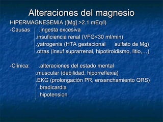 Alteraciones del magnesioAlteraciones del magnesio
HIPERMAGNESEMIA ([Mg] >2.1 mEq/l)HIPERMAGNESEMIA ([Mg] >2.1 mEq/l)
-Causas .ingesta excesiva-Causas .ingesta excesiva
.insuficiencia renal (VFG<30 ml/min).insuficiencia renal (VFG<30 ml/min)
.yatrogenia (HTA gestacional sulfato de Mg).yatrogenia (HTA gestacional sulfato de Mg)
.otras (insuf suprarrenal, hipotiroidismo, litio,…).otras (insuf suprarrenal, hipotiroidismo, litio,…)
-Clínica: .alteraciones del estado mental-Clínica: .alteraciones del estado mental
.muscular (debilidad, hiporreflexia).muscular (debilidad, hiporreflexia)
.EKG (prolongación PR, ensanchamiento QRS).EKG (prolongación PR, ensanchamiento QRS)
.bradicardia.bradicardia
.hipotension.hipotension
 