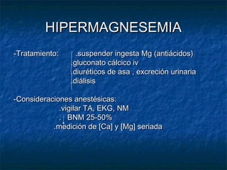 HIPERMAGNESEMIAHIPERMAGNESEMIA
-Tratamiento: .suspender ingesta Mg (antiácidos)-Tratamiento: .suspender ingesta Mg (antiácidos)
.gluconato cálcico iv.gluconato cálcico iv
.diuréticos de asa , excreción urinaria.diuréticos de asa , excreción urinaria
.diálisis.diálisis
-Consideraciones anestésicas:-Consideraciones anestésicas:
.vigilar TA, EKG, NM.vigilar TA, EKG, NM
. BNM 25-50%. BNM 25-50%
.medición de [Ca] y [Mg] seriada.medición de [Ca] y [Mg] seriada
 