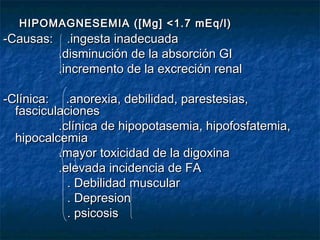 HIPOMAGNESEMIA ([Mg] <1.7 mEq/l)HIPOMAGNESEMIA ([Mg] <1.7 mEq/l)
-Causas: .ingesta inadecuada-Causas: .ingesta inadecuada
.disminución de la absorción GI.disminución de la absorción GI
.incremento de la excreción renal.incremento de la excreción renal
-Clínica: .anorexia, debilidad, parestesias,-Clínica: .anorexia, debilidad, parestesias,
fasciculacionesfasciculaciones
.clínica de hipopotasemia, hipofosfatemia,.clínica de hipopotasemia, hipofosfatemia,
hipocalcemiahipocalcemia
.mayor toxicidad de la digoxina.mayor toxicidad de la digoxina
.elevada incidencia de FA.elevada incidencia de FA
. Debilidad muscular. Debilidad muscular
. Depresion. Depresion
. psicosis. psicosis
 