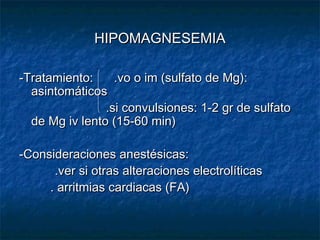 HIPOMAGNESEMIAHIPOMAGNESEMIA
-Tratamiento: .vo o im (sulfato de Mg):-Tratamiento: .vo o im (sulfato de Mg):
asintomáticosasintomáticos
.si convulsiones: 1-2 gr de sulfato.si convulsiones: 1-2 gr de sulfato
de Mg iv lento (15-60 min)de Mg iv lento (15-60 min)
-Consideraciones anestésicas:-Consideraciones anestésicas:
.ver si otras alteraciones electrolíticas.ver si otras alteraciones electrolíticas
. arritmias cardiacas (FA). arritmias cardiacas (FA)
 