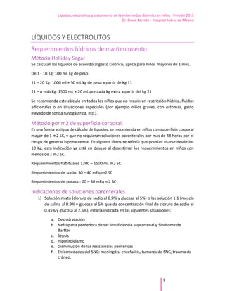 Líquidos, electrolitos y tratamiento de la enfermedad diarreica en niños - Versión 2015
Dr. David Barreto – Hospital Juárez de México
1
LÍQUIDOS Y ELECTROLITOS
Requerimientos hídricos de mantenimiento
Método Holliday Segar
Se calculan los líquidos de acuerdo al gasto calórico, aplica para niños mayores de 1 mes.
De 1 - 10 Kg: 100 mL kg de peso
11 – 20 Kg: 1000 ml + 50 mL kg de peso a partir de Kg 11
21 – o más Kg: 1500 mL + 20 mL por cada kg extra a partir del kg 21
Se recomienda este cálculo en todos los niños que no requieran restricción hídrica, fluidos
adicionales o en situaciones especiales (por ejemplo niños graves, con estomas, gasto
elevado de sonda nasogástrica, etc.).
Método por m2 de superficie corporal.
Es una forma antigua de cálculo de líquidos, se recomienda en niños con superficie corporal
mayor de 1 m2 SC, y que no requieran soluciones parenterales por más de 48 horas por el
riesgo de generar hiponatremia. En algunos libros se refería que podrían usarse desde los
10 Kg, esta indicación ya está en desuso al desestimar los requerimientos en niños con
menos de 1 m2 SC.
Requerimientos habituales 1200 – 1500 mL m2 SC
Requerimientos de sodio: 30 – 40 mEq m2 SC
Requerimientos de potasio: 20 – 30 mEq m2 SC
Indicaciones de soluciones parenterales
1) Solución mixta (cloruro de sodio al 0.9% y glucosa al 5%) o las solución 1:1 (mezcla
de salina al 0.9% y glucosa al 5% que da concentración final de cloruro de sodio al
0.45% y glucosa al 2.5%), estaría indicada en las siguientes situaciones:
a. Deshidratación
b. Nefropatía perdedora de sal: insuficiencia suprarrenal y Síndrome de
Bartter
c. Sepsis
d. Hipotiroidismo
e. Disminución de las resistencias periféricas
f. Enfermedades del SNC: meningitis, encefalitis, tumores de SNC, trauma de
cráneo.
 