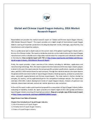 Global and Chinese Liquid Oxygen Industry, 2016 Market
Research Report
ReportsWeb.com provides the market research report on “Global and Chinese Liquid Oxygen Industry,
2016 Market Research Report”. This report provides an in-depth insight of International Liquid Oxygen
Market covering all important parameters including development trends, challenges, opportunities, key
manufacturers and competitive analysis.
This is a professional and in-depth study on the current state of the global Liquid Oxygen industry with a
focus on the Chinese market. The report provides key statistics on the market status of the Liquid Oxygen
manufacturers and is a valuable source of guidance and direction for companies and individuals interested
in the industry. View complete report with TOC at http://www.reportsweb.com/Global-and-Chinese-
Liquid-oxygen-Industry,-2016-Market-Research-Report .
Firstly, the report provides a basic overview of the industry including its definition, applications and
manufacturing technology. Then, the report explores the international and Chinese major industry players
in detail. In this part, the report presents the company profile, product specifications, capacity, production
value, and 2011-2016 market shares for each company. Through the statistical analysis, the report depicts
the global and Chinese total market of Liquid Oxygen industry including capacity, production, production
value, cost/profit, supply/demand and Chinese import/export. The total market is further divided by
company, by country, and by application/type for the competitive landscape analysis. The report then
estimates 2016-2021 market development trends of Liquid Oxygen industry. Analysis of upstream raw
materials, downstream demand, and current market dynamics is also carried out.
In the end, the report makes some important proposals for a new project of Liquid Oxygen Industry before
evaluating its feasibility. Overall, the report provides an in-depth insight of 2011-2021 global and Chinese
Liquid Oxygen industry covering all important parameters. Request a sample copy of this research report
at http://www.reportsweb.com/inquiry&RW000188434/sample .
Major Points from Table of Contents
Chapter One Introduction of Liquid Oxygen Industry
1.1 Brief Introduction of Liquid Oxygen
1.2 Development of Liquid Oxygen Industry
1.3 Status of Liquid Oxygen Industry
 