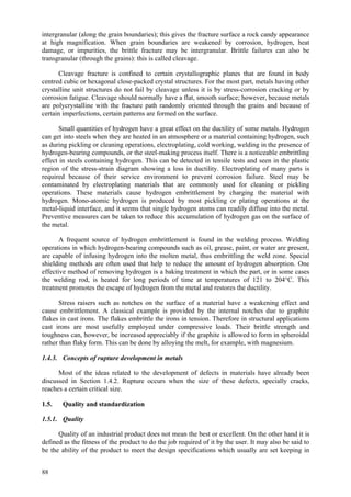88
intergranular (along the grain boundaries); this gives the fracture surface a rock candy appearance
at high magnification. When grain boundaries are weakened by corrosion, hydrogen, heat
damage, or impurities, the brittle fracture may be intergranular. Brittle failures can also be
transgranular (through the grains): this is called cleavage.
Cleavage fracture is confined to certain crystallographic planes that are found in body
centred cubic or hexagonal close-packed crystal structures. For the most part, metals having other
crystalline unit structures do not fail by cleavage unless it is by stress-corrosion cracking or by
corrosion fatigue. Cleavage should normally have a flat, smooth surface; however, because metals
are polycrystalline with the fracture path randomly oriented through the grains and because of
certain imperfections, certain patterns are formed on the surface.
Small quantities of hydrogen have a great effect on the ductility of some metals. Hydrogen
can get into steels when they are heated in an atmosphere or a material containing hydrogen, such
as during pickling or cleaning operations, electroplating, cold working, welding in the presence of
hydrogen-bearing compounds, or the steel-making process itself. There is a noticeable embrittling
effect in steels containing hydrogen. This can be detected in tensile tests and seen in the plastic
region of the stress-strain diagram showing a loss in ductility. Electroplating of many parts is
required because of their service environment to prevent corrosion failure. Steel may be
contaminated by electroplating materials that are commonly used for cleaning or pickling
operations. These materials cause hydrogen embrittlement by charging the material with
hydrogen. Mono-atomic hydrogen is produced by most pickling or plating operations at the
metal-liquid interface, and it seems that single hydrogen atoms can readily diffuse into the metal.
Preventive measures can be taken to reduce this accumulation of hydrogen gas on the surface of
the metal.
A frequent source of hydrogen embrittlement is found in the welding process. Welding
operations in which hydrogen-bearing compounds such as oil, grease, paint, or water are present,
are capable of infusing hydrogen into the molten metal, thus embrittling the weld zone. Special
shielding methods are often used that help to reduce the amount of hydrogen absorption. One
effective method of removing hydrogen is a baking treatment in which the part, or in some cases
the welding rod, is heated for long periods of time at temperatures of 121 to 204°C. This
treatment promotes the escape of hydrogen from the metal and restores the ductility.
Stress raisers such as notches on the surface of a material have a weakening effect and
cause embrittlement. A classical example is provided by the internal notches due to graphite
flakes in cast irons. The flakes embrittle the irons in tension. Therefore in structural applications
cast irons are most usefully employed under compressive loads. Their brittle strength and
toughness can, however, be increased appreciably if the graphite is allowed to form in spheroidal
rather than flaky form. This can be done by alloying the melt, for example, with magnesium.
1.4.3. Concepts of rupture development in metals
Most of the ideas related to the development of defects in materials have already been
discussed in Section 1.4.2. Rupture occurs when the size of these defects, specially cracks,
reaches a certain critical size.
1.5. Quality and standardization
1.5.1. Quality
Quality of an industrial product does not mean the best or excellent. On the other hand it is
defined as the fitness of the product to do the job required of it by the user. It may also be said to
be the ability of the product to meet the design specifications which usually are set keeping in
 