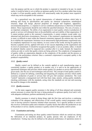 89
view the purpose and the use to which the product is expected or intended to be put. As stated
earlier it would be better to set or define an optimum quality level for a product rather than trying
to make it of best possible quality which will unnecessarily make the product more expensive
which may not be acceptable to the customer.
In a generalized way, the typical characteristics of industrial products which help in
defining and fixing its specifications and quality are chemical composition, metallurgical
structure, shape and design, physical properties of strength and toughness, appearance,
environmental properties, i.e. response to service conditions and presence or otherwise of internal
defects. These requirements should be met within the specified tolerances. The cost, of course, is
an important component. The ability of an organization to meet quality criteria in production of
goods or services will ultimately bear on the profitability and survivability of that organization. If
it cannot produce goods to the customer’s requirements, it cannot compete except under very
abnormal and short-term circumstances. However, if the customer's requirements are impossible
to meet, or difficult to meet within the financial constraints imposed, the solution may very well
be to redefine the requirement. Insistence on an unnecessarily high performance requirement may
be completely impractical. In every industry, in every corner of the world, striving for quality has
become a popular activity, applied with more or less success depending on the organization and
its level of commitment. It should be recognized that quality is not an accident, rather, it should
be planned. Quality cannot be inspected into a product after it is made. Instead, the inspection
criteria are only to verify that quality criteria are being achieved. The complexity of management
of quality within an organization depends on the complexity of the product and the process as
well as on the performance criterion. Once a customer's requirement is accepted, quality is the
producer's responsibility.
1.5.2. Quality control
Quality control can be defined as the controls applied at each manufacturing stage to
consistently produce a quality product or in another way it is said to be the applications of
operational techniques and activities which sustain quality of a product or service that will satisfy
given needs, also the use of such techniques and activities. The concept of total quality control is
defined as a system for defining, controlling and integrating all company activities which enable
economic production of goods or services that will give full customer satisfaction. The word
"control" represents a management tool with four basic steps, namely, setting quality standards,
checking conformance with the standards, acting when the standards are not met and assessing
the need for changes in the standards.
1.5.3. Quality assurance
As the name suggests quality assurance is the taking of all those planned and systematic
actions necessary to assure that the item is being produced to optimum quality level and it will,
with adequate confidence, perform satisfactorily in service.
Quality assurance is aimed at doing things right the first time and involves a continuing
evaluation of the adequacy and effectiveness of the overall quality control programme with a
view to having corrective measures initiated where necessary. For a specific product or service
this involves verification audits and evaluation of quality factors that affect the production or use
of the product or service. Quality assurance is quality control of the quality control system.
1.5.4. Examination and testing
Examination and testing are those quality control functions which are carried out, during
the fabrication of an industrial product, by quality persons who are employees of the
manufacturer. Testing may also be defined as the physical performance of operations (tests) to
 
