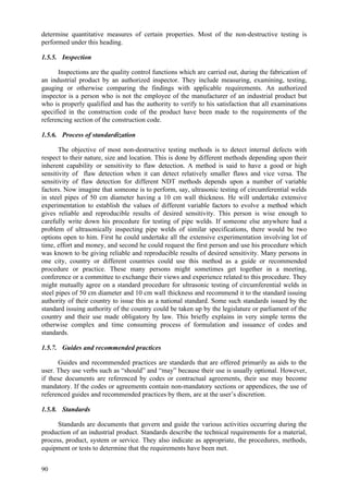90
determine quantitative measures of certain properties. Most of the non-destructive testing is
performed under this heading.
1.5.5. Inspection
Inspections are the quality control functions which are carried out, during the fabrication of
an industrial product by an authorized inspector. They include measuring, examining, testing,
gauging or otherwise comparing the findings with applicable requirements. An authorized
inspector is a person who is not the employee of the manufacturer of an industrial product but
who is properly qualified and has the authority to verify to his satisfaction that all examinations
specified in the construction code of the product have been made to the requirements of the
referencing section of the construction code.
1.5.6. Process of standardization
The objective of most non-destructive testing methods is to detect internal defects with
respect to their nature, size and location. This is done by different methods depending upon their
inherent capability or sensitivity to flaw detection. A method is said to have a good or high
sensitivity of flaw detection when it can detect relatively smaller flaws and vice versa. The
sensitivity of flaw detection for different NDT methods depends upon a number of variable
factors. Now imagine that someone is to perform, say, ultrasonic testing of circumferential welds
in steel pipes of 50 cm diameter having a 10 cm wall thickness. He will undertake extensive
experimentation to establish the values of different variable factors to evolve a method which
gives reliable and reproducible results of desired sensitivity. This person is wise enough to
carefully write down his procedure for testing of pipe welds. If someone else anywhere had a
problem of ultrasonically inspecting pipe welds of similar specifications, there would be two
options open to him. First he could undertake all the extensive experimentation involving lot of
time, effort and money, and second he could request the first person and use his procedure which
was known to be giving reliable and reproducible results of desired sensitivity. Many persons in
one city, country or different countries could use this method as a guide or recommended
procedure or practice. These many persons might sometimes get together in a meeting,
conference or a committee to exchange their views and experience related to this procedure. They
might mutually agree on a standard procedure for ultrasonic testing of circumferential welds in
steel pipes of 50 cm diameter and 10 cm wall thickness and recommend it to the standard issuing
authority of their country to issue this as a national standard. Some such standards issued by the
standard issuing authority of the country could be taken up by the legislature or parliament of the
country and their use made obligatory by law. This briefly explains in very simple terms the
otherwise complex and time consuming process of formulation and issuance of codes and
standards.
1.5.7. Guides and recommended practices
Guides and recommended practices are standards that are offered primarily as aids to the
user. They use verbs such as “should” and “may” because their use is usually optional. However,
if these documents are referenced by codes or contractual agreements, their use may become
mandatory. If the codes or agreements contain non-mandatory sections or appendices, the use of
referenced guides and recommended practices by them, are at the user’s discretion.
1.5.8. Standards
Standards are documents that govern and guide the various activities occurring during the
production of an industrial product. Standards describe the technical requirements for a material,
process, product, system or service. They also indicate as appropriate, the procedures, methods,
equipment or tests to determine that the requirements have been met.
 