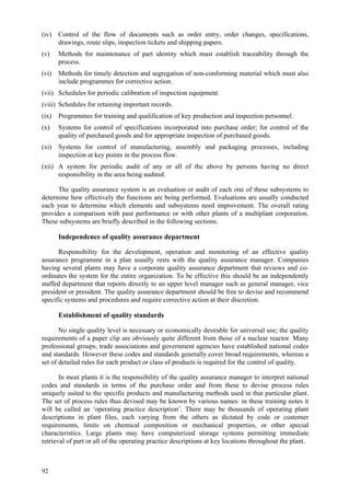92
(iv) Control of the flow of documents such as order entry, order changes, specifications,
drawings, route slips, inspection tickets and shipping papers.
(v) Methods for maintenance of part identity which must establish traceability through the
process.
(vi) Methods for timely detection and segregation of non-conforming material which must also
include programmes for corrective action.
(vii) Schedules for periodic calibration of inspection equipment.
(viii) Schedules for retaining important records.
(ix) Programmes for training and qualification of key production and inspection personnel.
(x) Systems for control of specifications incorporated into purchase order; for control of the
quality of purchased goods and for appropriate inspection of purchased goods.
(xi) Systems for control of manufacturing, assembly and packaging processes, including
inspection at key points in the process flow.
(xii) A system for periodic audit of any or all of the above by persons having no direct
responsibility in the area being audited.
The quality assurance system is an evaluation or audit of each one of these subsystems to
determine how effectively the functions are being performed. Evaluations are usually conducted
each year to determine which elements and subsystems need improvement. The overall rating
provides a comparison with past performance or with other plants of a multiplant corporation.
These subsystems are briefly described in the following sections.
Independence of quality assurance department
Responsibility for the development, operation and monitoring of an effective quality
assurance programme in a plan usually rests with the quality assurance manager. Companies
having several plants may have a corporate quality assurance department that reviews and co-
ordinates the system for the entire organization. To be effective this should be an independently
staffed department that reports directly to an upper level manager such as general manager, vice
president or president. The quality assurance department should be free to devise and recommend
specific systems and procedures and require corrective action at their discretion.
Establishment of quality standards
No single quality level is necessary or economically desirable for universal use; the quality
requirements of a paper clip are obviously quite different from those of a nuclear reactor. Many
professional groups, trade associations and government agencies have established national codes
and standards. However these codes and standards generally cover broad requirements, whereas a
set of detailed rules for each product or class of products is required for the control of quality.
In most plants it is the responsibility of the quality assurance manager to interpret national
codes and standards in terms of the purchase order and from these to devise process rules
uniquely suited to the specific products and manufacturing methods used in that particular plant.
The set of process rules thus devised may be known by various names: in these training notes it
will be called an ‘operating practice description’. There may be thousands of operating plant
descriptions in plant files, each varying from the others as dictated by code or customer
requirements, limits on chemical composition or mechanical properties, or other special
characteristics. Large plants may have computerized storage systems permitting immediate
retrieval of part or all of the operating practice descriptions at key locations throughout the plant.
 