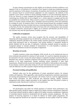 94
In many instances rejected parts are only slightly out of tolerance and their usefulness is not
impaired. Even so, all decisions of a materials review board to accept non-conforming material
must be unanimous. In the absence of unanimity, the problem may be referred to top management
for a decision based on overall business judgement. In some companies, the authority of the
materials review board is limited to merely deciding whether or not non-conforming material is
fit for use. However, in many companies the board also determines what is to be done with non-
conforming lots; whether they are to be shipped ’as is’, sorted, repaired or scrapped, and fixes the
accountability for incurred losses. When corrective action is recommended by a materials review
board, it is usually systems oriented, that is, intended to prevent recurrence of the non-conformity
by avoiding its cause. In instances where a lot has been rejected because the acceptance number
for a sampling plan has been exceeded, decisions concerning disposition of the lot often are made
on the basis of costs, the solution that results in the least total cost to both producer and customer
is adopted. Sometimes, material that is slightly out of tolerance and therefore not fit for use by
one customer may meet the specifications of another customer.
Calibration of equipment
The quality assurance system must recognize that the accuracy and repeatability of
measuring and testing equipment may be affected by continued use; maximum intervals between
calibrations should be specified in the written quality assurance procedures. Except perhaps for
small hand instruments such as micrometers, each testing machine or instrument should be
plainly labelled with the last date of calibration. Calibration standards should be traceable to
recognized industry or national standards of measurement. It is also desirable to maintain a
central file of calibration records for each plant or department.
Retention of records
A quality assurance system must designate which records are to be retained and must set
down minimum time periods for retention of such records. It is usual for important documents to
be retained for 25 years or more; the nuclear industry is required to maintain records for 40 years.
Retention time, however, should be consistent with real needs as dictated by projected lifetime of
products or by legal requirements. Besides satisfying certain contractual or other legal
requirements, retained records can provide important cost benefits to both producer and customer.
In one instance, extensive and costly testing of a 50 years old structure prior to repair was avoided
when the fabricator was able to produce original drawing and material test reports.
Personnel training and qualification
National codes exist for the qualification of certain specialized workers, for instance
welders and inspectors. When applicable, codes should be incorporated as minimum requirements
for training and qualification of key personnel. All of these, however, must be supplemented by
local written procedures for both on-the-job and classroom training. Quality assurance
management must reduce complex procedures to the simplest form that will permit a trainee to
understand exactly what the job is and how it is to be performed.
Control of purchased material
All specifications and orders for outside purchases of material whose performance may
affect product quality should be subject to approval by quality assurance management. Inspection
of incoming material should be subject to approval by quality assurance management. Inspection
of incoming material should be incorporated into the quality assurance programme. The main
purpose of receiving inspection is to check for failures of vendor quality programmes, but
receiving inspection should not be expected to compensate for poor quality control by vendors.
 