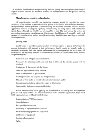95
The purchaser should evaluate and periodically audit the quality assurance system of each major
supplier to make sure that the purchased material can be expected to have the specified level of
quality.
Manufacturing, assembly and packaging
All manufacturing, assembly and packaging processes should be controlled to ensure
attainment of the finished product of the right quality at the time of its reaching the customer.
Design drawings and the processes of manufacturing and assembly should be assessed whether
appropriate methods of adequate capability and sensitivity are being applied and whether the
results being obtained are reliable and reproducible or not. The tests should be applied at
appropriate stages during manufacture and all test reports should be properly signed by authorized
persons. All manufacturing, testing, assembly and packing should be done according to verifiable
written procedures.
Quality audit
Quality audit is an independent evaluation of various aspects of quality performance to
provide information with respect to that performance. Quality audits are usually made by
companies to evaluate their own quality performance, by buyers to evaluate the performance of
their vendors, by regulatory agencies to evaluate the performance of organizations which they are
assigned to regulate.
Purpose of audit is to provide assurance that:
 Procedures for attaining quality are such that, if followed, the intended quality will be
obtained.
 Products are fit for use and safe for the user.
 Laws and regulations are being followed.
 There is conformance to specifications.
 Written procedures are adequate and being followed.
 The data system is able to provide adequate information on quality.
 Corrective action is being taken with respect to deficiencies.
 Opportunities for improvements are identified.
For an internal quality audit typically the organization is divided up into its component
parts and each area is audited. The time taken depends on the size of the organization. For a small
NDT organization one could audit the following:
 Documentation of NDT procedures.
 Control of stores.
 Receipt of job instructions.
 Purchasing of equipment and accessories.
 Maintenance of equipment and accessories.
 Calibration of equipment.
 Contract administration.
 Safety.
 