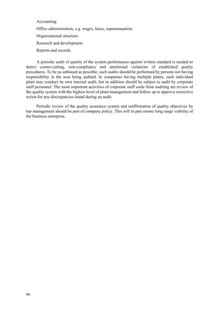 96
 Accounting.
 Office administration, e.g. wages, leave, superannuation.
 Organizational structure.
 Research and development.
 Reports and records.
A periodic audit of quality of the system performance against written standard is needed to
detect corner-cutting, non-compliance and intentional violations of established quality
procedures. To be as unbiased as possible, such audits should be performed by persons not having
responsibility in the area being audited. In companies having multiple plants, each individual
plant may conduct its own internal audit, but in addition should be subject to audit by corporate
staff personnel. The most important activities of corporate staff aside from auditing are review of
the quality system with the highest level of plant management and follow up to approve corrective
action for any discrepancies found during an audit.
Periodic review of the quality assurance system and reaffirmation of quality objectives by
top management should be part of company policy. This will in part ensure long range viability of
the business enterprise.
 