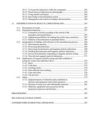 10.3.1. To locate the indications within the component ................................... 263
10.3.2. Preservation of indications by photography.......................................... 263
10.3.3. Using transfer techniques...................................................................... 265
10.3.4. Knowledge of documentation system ................................................... 265
10.3.5. Management and control of complete documentation .......................... 266
11. INTERPRETATION OF RESULTS, LIMITATIONS (MT) ....................................... 267
11.1. Presentation of results........................................................................................ 267
11.2. Threshold of detection....................................................................................... 267
11.2.1. Evaluation of results according to the criteria of the ..................................
procedure and specifications................................................................. 267
11.2.2. Additional possibilities for making the results more conclusive .......... 267
11.2.3. Relation of discontinuities to potential failure...................................... 268
11.3. Interpretation of findings with reference to the manufacturing process............ 268
11.3.1. Discontinuity position ........................................................................... 269
11.3.2. Processing discontinuities..................................................................... 269
11.3.3. Processing discontinuities and magnetic particle indications ............... 269
11.3.4. Welding discontinuities and magnetic particle indications................... 270
11.3.5. Service discontinuities responding to magnetic particle testing ........... 271
11.3.6. Non-relevant magnetic particle indications........................................... 271
11.4. Applications of magnetic particle testing and other methods of
testing for surface and subsurface flaws............................................................ 272
11.4.1. Burst...................................................................................................... 272
11.4.2. Cold shuts.............................................................................................. 273
11.4.3. Grinding cracks ..................................................................................... 274
11.4.4. Heat-affected zone cracking.................................................................. 275
11.4.5. Laps and seams...................................................................................... 276
11.4.6. Gas porosity........................................................................................... 276
11.5. Safety................................................................................................................. 277
11.5.1. Implementations of industrial safety standards in
facilities and equipment and in their operation..................................... 278
11.5.2. Hazards of using toxic and inflammable materials............................... 281
11.5.3. Materials, equipment and accessories for the
protection of persons and facilities........................................................ 281
BIBLIOGRAPHY .................................................................................................................. 283
RELATED IAEA PUBLICATIONS...................................................................................... 285
CONTRIBUTORS TO DRAFTING AND REVIEW............................................................ 287
 
