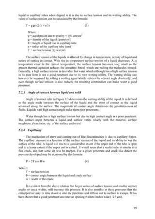 99
liquid in capillary tubes when dipped in it is due to surface tension and its wetting ability. The
value of surface tension can be calculated by the formula:
T = g ρ r/2 (h + r/3) (3)
Where:
g = acceleration due to gravity = 980 cm/sec2
ρ = density of the liquid (gram/cm3
)
h = height of liquid rise in capillary tube
r = radius of the capillary tube (cm)
T = surface tension (dynes/cm).
The surface tension of the liquids is affected by change in temperature, density of liquid and
nature of surface in contact. With rise in temperature surface tension of a liquid decreases. At a
temperature close to the critical temperature, the surface tension becomes very small as the
greater thermal agitation reduces the attractive forces which are pulling the molecules inward.
Generally, a high surface tension is desirable, but water which although has a high surface tension
in its pure form is not a good penetrant due to its poor wetting ability. The wetting ability can
however be improved by adding a wetting agent which reduces the contact angle drastically, and
even though surface tension is also reduced the resulting combination can make water a good
penetrant.
2.2.3. Angle of contact between liquid and solid
Angle of contact refer to Figure 2.3 determines the wetting ability of the liquid. It is defined
as the angle made between the surface of the liquid and the point of contact as the liquid
advanced along the surface. The magnitude of contact angle determines the penetrativeness of
fluids. Liquids with high contact angle make them poor penetrants.
Water though has a high surface tension but due to high contact angle is a poor penetrant.
The contact angle between a liquid and surface varies widely with the material, surface
roughness, cleanliness, etc. of the surface under test.
2.2.4. Capillarity
The mechanism of entry and coming out of fine discontinuities is due to capillary forces.
The capillary pressure is a function of the surface tension of the liquid and its ability to wet the
surface of the tube. A liquid will rise to a considerable extent if the upper end of the tube is open
and to a lesser extent if the upper end is closed. It would seem that a sealed tube is similar to a
fine crack, and that some air will be trapped. For a given penetrant and crack-like defect the
pressure developed may be expressed by the formula:
P = 2T cos θ/w (4)
Where:
T = surface tension
θ = contact angle between the liquid and crack surface
w = width of the crack.
It is evident from the above relation that larger values of surface tension and smaller contact
angles or crack widths, will increase this pressure. It is also possible at these pressures that the
entrapped air may in time dissolve into the penetrant and diffuse out to surface to escape. It has
been shown that a good penetrant can enter an opening 5 micro inches wide (127 µm).
 
