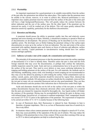 101
2.3.3. Washability
An important requirement for a good penetrant is its suitable removability from the surface
of the part after the penetration into defects has taken place. This implies that the penetrant must
be soluble in the solvent, remover, or in water to achieve this. Removal performance is very
important since surplus penetrant must be removed from the surface of the part or the entire part
will have a high background/fluorescence. This will greatly reduce the contrast between the
defect indication and the rest of the surface area. On the other hand, if the penetrant can be
removed too easily, it will be washed out of the defects. This will cause greatly reduced flaw
detection sensitivity capability, particularly for the shallower discontinuities.
2.3.4. Retention and bleeding
A penetrant should posses the ability to penetrate readily into fine and relatively coarse
openings and resist cleaning out of them. Similarly, it should have tendency to spread or bleed out
of discontinuities on development. The process of bleeding can be described as to be a reverse
capillary action. The developer acts as blotter helping the penetrant sitting in fine surface-open
discontinuities to come up to the surface to form an indication. The rate and extent of the action
associated with capillary depends upon such factors as forces of cohesion and adhesion, surface
tension and viscosity. Liquid penetrants in non-destructive testing should have low surface
tension and high capillarity.
2.3.5. Influence of surface state of the sample, the contamination and temperature
The principle of all penetrant processes is that the penetrant must enter the surface openings
of discontinuities if it is later to identify them. Therefore unless the part is clean and free from
foreign materials that may cover the discontinuities, or perhaps later confuse the indications,
reliable inspection cannot be made. Scale and rust as contaminations have to be got rid of from
the surface of the test part. They tend to cover defects or may cause confusing indications by
trapping and holding penetrant on the surface of the part. For soft materials, the methods such as
shot blasting, sandblasting, emery cloth, wire brushing or metal scraping are not recommended as
they may cover the defects by peening or cold working the surface. Solid contamination such as
carbon, varnish, paints, and similar materials should be removed by vapour blast, chemical dip
and other acceptable methods. Oil and grease on surface should also be completely removed from
the test part as many oils are somewhat fluorescent and are also good penetrants. They can thus
fill the discontinuities and also produce false indications due to fluorescence under black light.
Acids and chromates should also not be left on the surface of the test parts or within the
surface discontinuities because these chemicals adversely affect some penetrants. It is essential
that the parts pre-cleaned for inspection should be thoroughly dry. Any liquid residue will hinder
the entrance of the penetrant. Drying may be accomplished by drying the parts in drying ovens
with infrared lamps, forced hot air, or exposure to ambient temperature. Parts’ temperature should
not exceed 125ºF (52ºC) prior to the application of the penetrant. The requirement of inspection
to be carried out within 16ºC–52ºC is mainly because of the following facts:
(a) In case of fluorescent dyes, their fluorescence is reduced by heat. Resistance to heat is
therefore, of greater importance. This is so, as loss of fluorescence mean loss of sensitivity to
fine or any defect.
(b) In situations where colour contrast penetrant with red dye are shipped or stored at 0ºF or low,
there may occur possibility of the separation of the dye out of solution. This may reduce the
brilliance of the penetrant due to loss of dye content. If this occurs then warming of the can up
to (70ºF or above) and agitation can help in re-dissolving the dye.
 