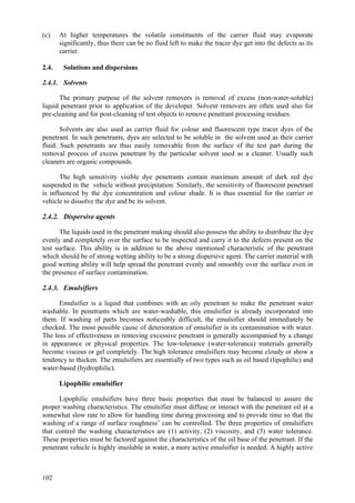 102
(c) At higher temperatures the volatile constituents of the carrier fluid may evaporate
significantly, thus there can be no fluid left to make the tracer dye get into the defects as its
carrier.
2.4. Solutions and dispersions
2.4.1. Solvents
The primary purpose of the solvent removers is removal of excess (non-water-soluble)
liquid penetrant prior to application of the developer. Solvent removers are often used also for
pre-cleaning and for post-cleaning of test objects to remove penetrant processing residues.
Solvents are also used as carrier fluid for colour and fluorescent type tracer dyes of the
penetrant. In such penetrants, dyes are selected to be soluble in the solvent used as their carrier
fluid. Such penetrants are thus easily removable from the surface of the test part during the
removal process of excess penetrant by the particular solvent used as a cleaner. Usually such
cleaners are organic compounds.
The high sensitivity visible dye penetrants contain maximum amount of dark red dye
suspended in the vehicle without precipitation. Similarly, the sensitivity of fluorescent penetrant
is influenced by the dye concentration and colour shade. It is thus essential for the carrier or
vehicle to dissolve the dye and be its solvent.
2.4.2. Dispersive agents
The liquids used in the penetrant making should also possess the ability to distribute the dye
evenly and completely over the surface to be inspected and carry it to the defects present on the
test surface. This ability is in addition to the above mentioned characteristic of the penetrant
which should be of strong wetting ability to be a strong dispersive agent. The carrier material with
good wetting ability will help spread the penetrant evenly and smoothly over the surface even in
the presence of surface contamination.
2.4.3. Emulsifiers
Emulsifier is a liquid that combines with an oily penetrant to make the penetrant water
washable. In penetrants which are water-washable, this emulsifier is already incorporated into
them. If washing of parts becomes noticeably difficult, the emulsifier should immediately be
checked. The most possible cause of deterioration of emulsifier is its contamination with water.
The loss of effectiveness in removing excessive penetrant is generally accompanied by a change
in appearance or physical properties. The low-tolerance (water-tolerance) materials generally
become viscous or gel completely. The high tolerance emulsifiers may become cloudy or show a
tendency to thicken. The emulsifiers are essentially of two types such as oil based (lipophilic) and
water-based (hydrophilic).
Lipophilic emulsifier
Lipophilic emulsifiers have three basic properties that must be balanced to assure the
proper washing characteristics. The emulsifier must diffuse or interact with the penetrant oil at a
somewhat slow rate to allow for handling time during processing and to provide time so that the
washing of a range of surface roughness’ can be controlled. The three properties of emulsifiers
that control the washing characteristics are (1) activity, (2) viscosity, and (3) water tolerance.
These properties must be factored against the characteristics of the oil base of the penetrant. If the
penetrant vehicle is highly insoluble in water, a more active emulsifier is needed. A highly active
 