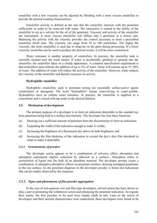 103
emulsifier with a low viscosity can be adjusted by blending with a more viscous emulsifier to
provide the desired washing characteristics.
Emulsifier activity is defined as the rate that the emulsifier interacts with the penetrant
sufficiently in order to be removed with water. The interaction is related to the ability of the
emulsifier to act as a solvent for the oil of the penetrant. Viscosity and activity of the emulsifier
are interrelated. A more viscous emulsifier will diffuse into a penetrant at a slower rate.
Balancing the activity with the viscosity provides the control necessary to meet a prescribed
emulsifier dwell time. The viscosity can range from 10 to 100 centistokes. The higher the
viscosity, the more emulsifier is used due to drag-out on the parts during processing. If a lower
viscosity emulsifier can be used to produce the desired results, it will be more economical.
Water tolerance is another property of emulsifiers. In practice, the emulsifier tank is
normally situated near the wash station. If water is accidentally splashed or sprayed into the
emulsifier, the emulsifier takes on a cloudy appearance. A common specification requirement is
that emulsifiers must tolerate the addition of up to 5% of water. Some will tolerate up to 15–20%
of water. The addition of water will reduce the activity of the emulsifier. However, water reduces
the viscosity of the emulsifier and thereby increases its activity.
Hydrophilic emulsifier
Hydrophilic emulsifiers used in penetrant testing are essentially surface-active agents
(surfactants) or detergents. The word "hydrophilic" means water-loving or water-soluble.
Hydrophilics have an infinite water tolerance. In practice, the emulsifier is supplied as a
concentrate and is mixed with tap water to the desired dilution.
2.5. Mechanism of development
The primary purpose of a developer is to form an indication detectable to the unaided eye
from penetrant being held in a surface discontinuity. The developer has four basic functions:
(a) Drawing out a sufficient amount of penetrant from the discontinuity to form an indication;
(b) Expanding the width of the indication enough to make it visible;
(c) Increasing the brightness of a fluorescent dye above its bulk brightness; and
(d) Increasing the film thickness of the indication to exceed the dye’s thin film threshold in
order to make it detectable.
2.5.1. Granulometry of powders
The developer action appears to be a combination of solvency effect, absorption and
adsorption (adsorption implies collection by adhesion to a surface). Absorption refers to
assimilation of liquid into the bulk of an absorbent material. The developer powder exerts a
combination of adsorptive-absorptive effects on penetrant residues, drawing entrapped penetrants
to the test surface. As the penetrant disperses in the developer powder, it forms test indications
that can be readily observed by the inspector.
2.5.2. Types and phenomena of fine powder aggregation
In the case of non-aqueous wet and film type developers, solvent action has been shown to
play a part in promoting the withdrawal action and enhancing the penetrant indication. As regards
their nature, the first powders to be used were simply chalk or talc. Later as the action of
developers and their desired characteristics were understood, these developers were found to be
 