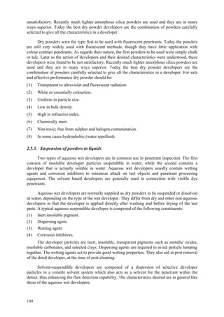 104
unsatisfactory. Recently much lighter amorphous silica powders are used and they are in many
ways superior. Today the best dry powder developers are the combination of powders carefully
selected to give all the characteristics in a developer.
Dry powders were the type first to be used with fluorescent penetrants. Today the powders
are still very widely used with fluorescent methods, though they have little application with
colour contrast penetrants. As regards their nature, the first powders to be used were simply chalk
or talc. Later as the action of developers and their desired characteristics were understood, these
developers were found to be not satisfactory. Recently much lighter amorphous silica powders are
used and they are in many ways superior. Today the best dry powder developers are the
combination of powders carefully selected to give all the characteristics in a developer. For safe
and effective performance dry powder should be:
(1) Transparent to ultraviolet and fluorescent radiation.
(2) White or essentially colourless.
(3) Uniform in particle size.
(4) Low in bulk density.
(5) High in refractive index.
(6) Chemically inert.
(7) Non-toxic; free from sulphur and halogen contamination.
(8) In some cases hydrophobic (water repellent).
2.5.3. Suspension of powders in liquids
Two types of aqueous wet developers are in common use in penetrant inspection. The first
consists of insoluble developer particles suspendible in water, while the second contains a
developer that is actually soluble in water. Aqueous wet developers usually contain wetting
agents and corrosion inhibitors to minimize attack on test objects and penetrant processing
equipment. The solvent based developers are generally used in connection with visible dye
penetrants.
Aqueous wet developers are normally supplied as dry powders to be suspended or dissolved
in water, depending on the type of the wet developer. They differ from dry and other non-aqueous
developers in that the developer is applied directly after washing and before drying of the test
parts. A typical aqueous suspendible developer is composed of the following constituents:
(1) Inert insoluble pigment.
(2) Dispersing agent.
(3) Wetting agent.
(4) Corrosion inhibitors.
The developer particles are inert, insoluble, transparent pigments such as metallic oxides,
insoluble carbonates, and selected clays. Dispersing agents are required to avoid particle lumping
together. The wetting agents act to provide good wetting properties. They also aid in post removal
of the dried developer, at the time of post cleaning.
Solvent-suspendible developers are composed of a dispersion of selective developer
particles in a volatile solvent system which also acts as a solvent for the penetrant within the
defect, thus enhancing the flaw detection capability. The characteristics desired are in general like
those of the aqueous wet developers.
 