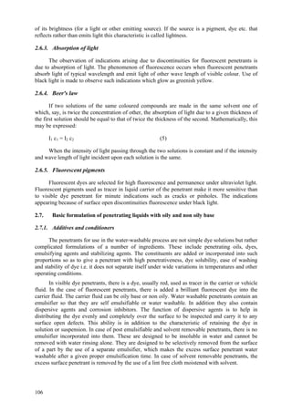 106
of its brightness (for a light or other emitting source). If the source is a pigment, dye etc. that
reflects rather than emits light this characteristic is called lightness.
2.6.3. Absorption of light
The observation of indications arising due to discontinuities for fluorescent penetrants is
due to absorption of light. The phenomenon of fluorescence occurs when fluorescent penetrants
absorb light of typical wavelength and emit light of other wave length of visible colour. Use of
black light is made to observe such indications which glow as greenish yellow.
2.6.4. Beer's law
If two solutions of the same coloured compounds are made in the same solvent one of
which, say, is twice the concentration of other, the absorption of light due to a given thickness of
the first solution should be equal to that of twice the thickness of the second. Mathematically, this
may be expressed:
I1 c1 = I2 c2 (5)
When the intensity of light passing through the two solutions is constant and if the intensity
and wave length of light incident upon each solution is the same.
2.6.5. Fluorescent pigments
Fluorescent dyes are selected for high fluorescence and permanence under ultraviolet light.
Fluorescent pigments used as tracer in liquid carrier of the penetrant make it more sensitive than
to visible dye penetrant for minute indications such as cracks or pinholes. The indications
appearing because of surface open discontinuities fluorescence under black light.
2.7. Basic formulation of penetrating liquids with oily and non oily base
2.7.1. Additives and conditioners
The penetrants for use in the water-washable process are not simple dye solutions but rather
complicated formulations of a number of ingredients. These include penetrating oils, dyes,
emulsifying agents and stabilizing agents. The constituents are added or incorporated into such
proportions so as to give a penetrant with high penetrativeness, dye solubility, ease of washing
and stability of dye i.e. it does not separate itself under wide variations in temperatures and other
operating conditions.
In visible dye penetrants, there is a dye, usually red, used as tracer in the carrier or vehicle
fluid. In the case of fluorescent penetrants, there is added a brilliant fluorescent dye into the
carrier fluid. The carrier fluid can be oily base or non oily. Water washable penetrants contain an
emulsifier so that they are self emulsifiable or water washable. In addition they also contain
dispersive agents and corrosion inhibitors. The function of dispersive agents is to help in
distributing the dye evenly and completely over the surface to be inspected and carry it to any
surface open defects. This ability is in addition to the characteristic of retaining the dye in
solution or suspension. In case of post emulsifiable and solvent removable penetrants, there is no
emulsifier incorporated into them. These are designed to be insoluble in water and cannot be
removed with water rinsing alone. They are designed to be selectively removed from the surface
of a part by the use of a separate emulsifier, which makes the excess surface penetrant water
washable after a given proper emulsification time. In case of solvent removable penetrants, the
excess surface penetrant is removed by the use of a lint free cloth moistened with solvent.
 