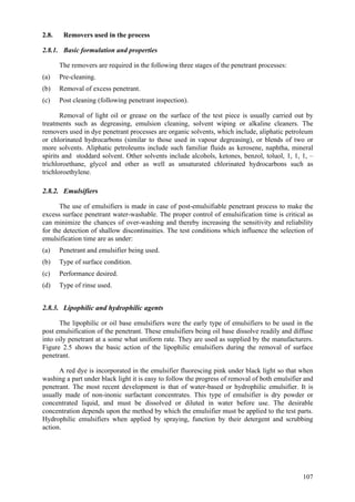 107
2.8. Removers used in the process
2.8.1. Basic formulation and properties
The removers are required in the following three stages of the penetrant processes:
(a) Pre-cleaning.
(b) Removal of excess penetrant.
(c) Post cleaning (following penetrant inspection).
Removal of light oil or grease on the surface of the test piece is usually carried out by
treatments such as degreasing, emulsion cleaning, solvent wiping or alkaline cleaners. The
removers used in dye penetrant processes are organic solvents, which include, aliphatic petroleum
or chlorinated hydrocarbons (similar to those used in vapour degreasing), or blends of two or
more solvents. Aliphatic petroleums include such familiar fluids as kerosene, naphtha, mineral
spirits and stoddard solvent. Other solvents include alcohols, ketones, benzol, toluol, 1, 1, 1, –
trichloroethane, glycol and other as well as unsaturated chlorinated hydrocarbons such as
trichloroethylene.
2.8.2. Emulsifiers
The use of emulsifiers is made in case of post-emulsifiable penetrant process to make the
excess surface penetrant water-washable. The proper control of emulsification time is critical as
can minimize the chances of over-washing and thereby increasing the sensitivity and reliability
for the detection of shallow discontinuities. The test conditions which influence the selection of
emulsification time are as under:
(a) Penetrant and emulsifier being used.
(b) Type of surface condition.
(c) Performance desired.
(d) Type of rinse used.
2.8.3. Lipophilic and hydrophilic agents
The lipophilic or oil base emulsifiers were the early type of emulsifiers to be used in the
post emulsification of the penetrant. These emulsifiers being oil base dissolve readily and diffuse
into oily penetrant at a some what uniform rate. They are used as supplied by the manufacturers.
Figure 2.5 shows the basic action of the lipophilic emulsifiers during the removal of surface
penetrant.
A red dye is incorporated in the emulsifier fluorescing pink under black light so that when
washing a part under black light it is easy to follow the progress of removal of both emulsifier and
penetrant. The most recent development is that of water-based or hydrophilic emulsifier. It is
usually made of non-inonic surfactant concentrates. This type of emulsifier is dry powder or
concentrated liquid, and must be dissolved or diluted in water before use. The desirable
concentration depends upon the method by which the emulsifier must be applied to the test parts.
Hydrophilic emulsifiers when applied by spraying, function by their detergent and scrubbing
action.
 