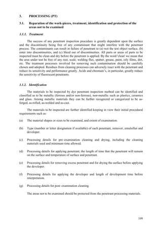 109
3. PROCESSING (PT)
3.1. Reparation of the work-pieces, treatment, identification and protection of the
areas not to be examined
3.1.1. Treatment
The success of any penetrant inspection procedure is greatly dependent upon the surface
and the discontinuity being free of any contaminant that might interfere with the penetrant
process. The contaminants can result in failure of penetrant to (a) wet the test object surface, (b)
enter into discontinuities, and (c) bleed out of discontinuities. All parts or areas of parts to be
inspected must be clean and dry before the penetrant is applied. By the word 'clean' we mean that
the area under test be free of any rust, scale, welding flux, spatter, grease, paint, oily films, dirt,
etc. The treatment processes involved for removing such contamination should be carefully
chosen and adopted. Residues from cleaning processes can adversely react with the penetrant and
reduce its sensitivity and performance greatly. Acids and chromate’s, in particular, greatly reduce
the sensitivity of fluorescent penetrants.
3.1.2. Identification
The materials to be inspected by dye penetrant inspection method can be identified and
classified as to be metallic (ferrous and/or non-ferrous), non-metallic such as plastics, ceramics
and glass. Among metallic materials they can be further recognized or categorized to be as-
forged, as-rolled, as-welded and as-cast.
The materials to be inspected are further identified keeping in view their initial procedural
requirements such as:
(a) The material shapes or sizes to be examined, and extent of examination.
(b) Type (number or letter designation if available) of each penetrant, remover, emulsifier and
developer.
(c) Processing details for pre–examination cleaning and drying, including the cleaning
materials used and minimum time allowed.
(d) Processing details for applying penetrant; the length of time that the penetrant will remain
on the surface and temperature of surface and penetrant.
(e) Processing details for removing excess penetrant and for drying the surface before applying
the developer.
(f) Processing details for applying the developer and length of development time before
interpretation.
(g) Processing details for post–examination cleaning.
The areas not to be examined should be protected from the penetrant processing materials.
 