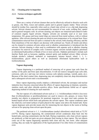 110
3.2. Cleaning prior to inspection
3.2.1. Various techniques applicable
Solvents
There are a variety of solvent cleaners that can be effectively utilized to dissolve such soils
as grease, oily films, waxes and sealants, paints and in general organic matter. These solvents
should be residue free, especially when used as a hand wipe solvent or as a dip tank degreasing
solvent. Solvent cleaners are not recommended for removal of rust, scale, welding flux, spatter
and in general inorganic soils. In solvent cleaning, test objects are immersed and soaked in tanks
of common organic liquid solvents. Organic solvents are normally used at or near room
temperature. Oil, grease and loose metal chips are removed from metal surfaces, with or without
agitation. After solvent cleaning the parts are dried at room temperature or by external heat. Since
contamination removed from test parts is retained in the solvent, both cleaning efficiency and the
final cleanliness of the test objects can decrease with continual use. Nearly all metals and alloys
can be cleaned in common solvents unless acid or alkaline contamination is introduced into the
solvents. Solvent cleaning is often used in combination with separate acid or alkaline cleaning
procedures for removal of complex soils. Common organic solvents include aliphatic petroleum
or chlorinated hydrocarbon or blends of two or more solvents. Aliphatic petroleum’s include such
familiar fluids such as kerosene, naphtha, mineral spirits and stoddard solvent. Other solvents
include alcohol’s (ethanol, methanol or isopropanol), ketones benzol, toluol, 1, 1, 1,–
trichloroethene, glycol ethers as well as unsaturated chlorinated hydrocarbon such as
trichloroethylene.
Vapour degreasing
Vapour degreasing is a preferred method of removing oil or grease type soils from the
surface of the parts and from open discontinuities. It will not remove inorganic-type soils (dirt,
corrosion, salts etc.) and may not remove resinous soils (plastic-coatings, varnish, paint, etc.).
Because of the short contact time, degreasing may not completely clean out, deep discontinuities
and a subsequent solvent soak is recommended.
Since vapour degreasing usually employs a chlorinated solvent, the aerospace and nuclear
industries have become concerned about the effects of vapour degreasing on titanium, austenitic,
stainless steels and other chloride–sensitive alloys. Some specifications forbid use of vapour
degreasing method of cleaning for such materials.
The hot vapours of a chlorinated solvent such as 1, 1, 1-trichloroethane (which is less toxic
than tri-chloroethylene or perchloroethylene) are used to remove oils, greases, or waxes from
metallic test objects in preparation for penetrant inspection. An open steel tank contains the
heated liquid solvent which boils and generates the solvent vapour. This vapour condenses upon
the relatively cool metal surfaces of parts placed in the vapour zone above the heated tank. Some
vapour degreaser units provide means also for immersing the test objects in the warm or boiling
solvent or for spraying clean solvent upon the parts.
The preferred solvent is 1, 1, 1-trichloroethane (methyl chloroform) which boils at 72.2ºC
(167ºF). During vapour degreasing, the contaminated solvent condensate drips back into the
heated tank, carrying contaminants into the bath. During evaporation, only clean solvent vapours
are produced, so that test parts are given adequate final rinsing in clean vapour. The test objects
come out of the vapour degreasing operation both clean and dry, but warm. After adequate
cooling, they are ready for application of the liquid penetrant if no other forms of contamination
exist.
 