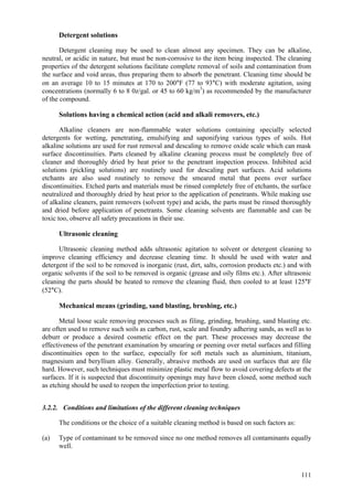 111
Detergent solutions
Detergent cleaning may be used to clean almost any specimen. They can be alkaline,
neutral, or acidic in nature, but must be non-corrosive to the item being inspected. The cleaning
properties of the detergent solutions facilitate complete removal of soils and contamination from
the surface and void areas, thus preparing them to absorb the penetrant. Cleaning time should be
on an average 10 to 15 minutes at 170 to 200°F (77 to 93°C) with moderate agitation, using
concentrations (normally 6 to 8 0z/gal. or 45 to 60 kg/m3
) as recommended by the manufacturer
of the compound.
Solutions having a chemical action (acid and alkali removers, etc.)
Alkaline cleaners are non-flammable water solutions containing specially selected
detergents for wetting, penetrating, emulsifying and saponifying various types of soils. Hot
alkaline solutions are used for rust removal and descaling to remove oxide scale which can mask
surface discontinuities. Parts cleaned by alkaline cleaning process must be completely free of
cleaner and thoroughly dried by heat prior to the penetrant inspection process. Inhibited acid
solutions (pickling solutions) are routinely used for descaling part surfaces. Acid solutions
etchants are also used routinely to remove the smeared metal that peens over surface
discontinuities. Etched parts and materials must be rinsed completely free of etchants, the surface
neutralized and thoroughly dried by heat prior to the application of penetrants. While making use
of alkaline cleaners, paint removers (solvent type) and acids, the parts must be rinsed thoroughly
and dried before application of penetrants. Some cleaning solvents are flammable and can be
toxic too, observe all safety precautions in their use.
Ultrasonic cleaning
Ultrasonic cleaning method adds ultrasonic agitation to solvent or detergent cleaning to
improve cleaning efficiency and decrease cleaning time. It should be used with water and
detergent if the soil to be removed is inorganic (rust, dirt, salts, corrosion products etc.) and with
organic solvents if the soil to be removed is organic (grease and oily films etc.). After ultrasonic
cleaning the parts should be heated to remove the cleaning fluid, then cooled to at least 125°F
(52°C).
Mechanical means (grinding, sand blasting, brushing, etc.)
Metal loose scale removing processes such as filing, grinding, brushing, sand blasting etc.
are often used to remove such soils as carbon, rust, scale and foundry adhering sands, as well as to
deburr or produce a desired cosmetic effect on the part. These processes may decrease the
effectiveness of the penetrant examination by smearing or peening over metal surfaces and filling
discontinuities open to the surface, especially for soft metals such as aluminium, titanium,
magnesium and beryllium alloy. Generally, abrasive methods are used on surfaces that are file
hard. However, such techniques must minimize plastic metal flow to avoid covering defects at the
surfaces. If it is suspected that discontinuity openings may have been closed, some method such
as etching should be used to reopen the imperfection prior to testing.
3.2.2. Conditions and limitations of the different cleaning techniques
The conditions or the choice of a suitable cleaning method is based on such factors as:
(a) Type of contaminant to be removed since no one method removes all contaminants equally
well.
 