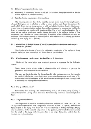 112
(b) Effect of cleaning method on the parts.
(c) Practicality of the cleaning method for the part (for example, a large part cannot be put into
a small degreaser or ultrasonic cleaner).
(d) Specific cleaning requirements of the purchaser.
The cleaning processes have to be carefully chosen, as no harm to the sample can be
tolerated. Detergents can be alkaline or acidic in nature and as such should be employed for
metals which do not show a strong reaction to acids and alkalis. Similarly abrasive blasting may
be used only to the extent that the surface does not become peened to a degree that could seal a
defect or contaminate the opening with abrasive residue. Use of steel wire brushes either flat or
rotary are not used on non-ferrous metals. Vapour degreasing is the preferred method of final
precleaning. An exception to vapour degreasing is titanium where chlorinated solvents are
prohibited. The final pre-cleaning of titanium parts is with stoddard or dry-cleaning type solvent
followed by oven drying at 52°C (125°F).
3.2.3. Comparison of the effectiveness of the different techniques in relation to the surface
state of the specimen
The cleaning effectiveness of respective methods for precleaning of the surface for liquid
penetrant testing has been summarized in a tabular form as given in Table 3.1.
3.3. Conditions and requirements for the different drying stages
Drying of the parts before any penetrants process is necessary for the following
reasons:
 Water traces present within leaks or discontinuities will minimize or prevent the
penetrants’ entry into leaks or surface defects.
 The parts are also to be dried for the applicability of a particular process, for example,
the part is dried after the removal of excess penetrant and prior to the application of dry
or non-aqueous wet developer. When water-based wet developer is used, the specimen
is dried after the developer has been applied.
3.3.1. Use of cold and hot air
Parts can be dried by using a hot air recirculating oven, a hot air blast, or by exposing to
ambient temperature. Drying is best done in a thermostatically controlled recirculating hot air
dryer.
3.3.2. Temperature and time
The temperature in the dryer is normally maintained between 150o
F and 225o
F (66o
C and
107o
C) for most applications. Parts’ temperature should not exceed 125o
F (52o
C). The time for
drying of parts in the drying oven should not be excessive enough to destroy the sample. Drying
time is determined by the size and composition of the specimen, and visual observation usually
fixes the length of the drying cycle. Excessive heat or too long a drying time tends to bake the
penetrant out of discontinuities.
 