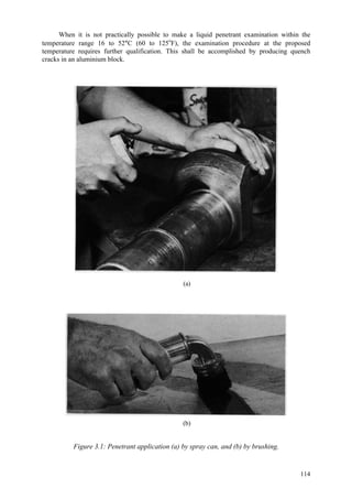 114
When it is not practically possible to make a liquid penetrant examination within the
temperature range 16 to 52°C (60 to 125o
F), the examination procedure at the proposed
temperature requires further qualification. This shall be accomplished by producing quench
cracks in an aluminium block.
(a)
(b)
Figure 3.1: Penetrant application (a) by spray can, and (b) by brushing.
 
