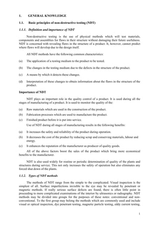 1
1. GENERAL KNOWLEDGE
1.1. Basic principles of non-destructive testing (NDT)
1.1.1. Definition and importance of NDT
Non-destructive testing is the use of physical methods which will test materials,
components and assemblies for flaws in their structure without damaging their future usefulness.
NDT is concerned with revealing flaws in the structure of a product. It, however, cannot predict
where flaws will develop due to the design itself.
All NDT methods have the following common characteristics:
(a) The application of a testing medium to the product to be tested.
(b) The changes in the testing medium due to the defects in the structure of the product.
(c) A means by which it detects these changes.
(d) Interpretation of these changes to obtain information about the flaws in the structure of the
product.
Importance of NDT
NDT plays an important role in the quality control of a product. It is used during all the
stages of manufacturing of a product. It is used to monitor the quality of the:
(a) Raw materials which are used in the construction of the product.
(b) Fabrication processes which are used to manufacture the product.
(c) Finished product before it is put into service.
Use of NDT during all stages of manufacturing results in the following benefits:
(a) It increases the safety and reliability of the product during operation.
(b) It decreases the cost of the product by reducing scrap and conserving materials, labour and
energy.
(c) It enhances the reputation of the manufacturer as producer of quality goods.
All of the above factors boost the sales of the product which bring more economical
benefits to the manufacturer.
NDT is also used widely for routine or periodic determination of quality of the plants and
structures during service. This not only increases the safety of operation but also eliminates any
forced shut down of the plants.
1.1.2. Types of NDT methods
The methods of NDT range from the simple to the complicated. Visual inspection is the
simplest of all. Surface imperfections invisible to the eye may be revealed by penetrant or
magnetic methods. If really serious surface defects are found, there is often little point in
proceeding to more complicated examinations of the interior by ultrasonics or radiography. NDT
methods may be divided into groups for the purposes of these notes: conventional and non-
conventional. To the first group may belong the methods which are commonly used and include
visual or optical inspection, dye penetrant testing, magnetic particle testing, eddy current testing,
 