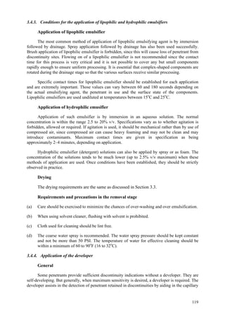 119
3.4.3. Conditions for the application of lipophilic and hydrophilic emulsifiers
Application of lipophilic emulsifier
The most common method of application of lipophilic emulsifying agent is by immersion
followed by drainage. Spray application followed by drainage has also been used successfully.
Brush application of lipophilic emulsifier is forbidden, since this will cause loss of penetrant from
discontinuity sites. Flowing on of a lipophilic emulsifier is not recommended since the contact
time for this process is very critical and it is not possible to cover any but small components
rapidly enough to ensure uniform processing. It is essential that complex-shaped components are
rotated during the drainage stage so that the various surfaces receive similar processing.
Specific contact times for lipophilic emulsifier should be established for each application
and are extremely important. Those values can vary between 60 and 180 seconds depending on
the actual emulsifying agent, the penetrant in use and the surface state of the components.
Lipophilic emulsifiers are used undiluted at temperatures between 15o
C and 25o
C.
Application of hydrophilic emusifier
Application of such emulsifier is by immersion in an aqueous solution. The normal
concentration is within the range 2.5 to 20% v/v. Specifications vary as to whether agitation is
forbidden, allowed or required. If agitation is used, it should be mechanical rather than by use of
compressed air, since compressed air can cause heavy foaming and may not be clean and may
introduce contaminants. Maximum contact times are given in specification as being
approximately 2–4 minutes, depending on application.
Hydrophilic emulsifier (detergent) solutions can also be applied by spray or as foam. The
concentration of the solutions tends to be much lower (up to 2.5% v/v maximum) when these
methods of application are used. Once conditions have been established, they should be strictly
observed in practice.
Drying
The drying requirements are the same as discussed in Section 3.3.
Requirements and precautions in the removal stage
(a) Care should be exercised to minimize the chances of over-washing and over emulsification.
(b) When using solvent cleaner, flushing with solvent is prohibited.
(c) Cloth used for cleaning should be lint free.
(d) The coarse water spray is recommended. The water spray pressure should be kept constant
and not be more than 50 PSI. The temperature of water for effective cleaning should be
within a minimum of 60 to 90o
F (16 to 32o
C).
3.4.4. Application of the developer
General
Some penetrants provide sufficient discontinuity indications without a developer. They are
self-developing. But generally, when maximum sensitivity is desired, a developer is required. The
developer assists in the detection of penetrant retained in discontinuities by aiding in the capillary
 