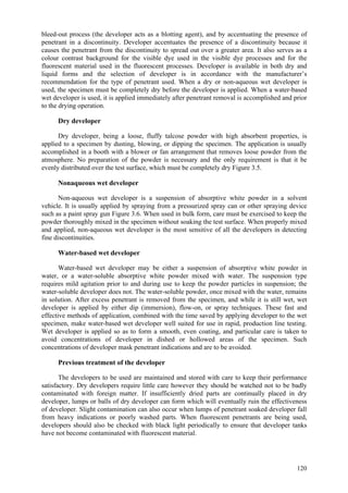 120
bleed-out process (the developer acts as a blotting agent), and by accentuating the presence of
penetrant in a discontinuity. Developer accentuates the presence of a discontinuity because it
causes the penetrant from the discontinuity to spread out over a greater area. It also serves as a
colour contrast background for the visible dye used in the visible dye processes and for the
fluorescent material used in the fluorescent processes. Developer is available in both dry and
liquid forms and the selection of developer is in accordance with the manufacturer’s
recommendation for the type of penetrant used. When a dry or non-aqueous wet developer is
used, the specimen must be completely dry before the developer is applied. When a water-based
wet developer is used, it is applied immediately after penetrant removal is accomplished and prior
to the drying operation.
Dry developer
Dry developer, being a loose, fluffy talcose powder with high absorbent properties, is
applied to a specimen by dusting, blowing, or dipping the specimen. The application is usually
accomplished in a booth with a blower or fan arrangement that removes loose powder from the
atmosphere. No preparation of the powder is necessary and the only requirement is that it be
evenly distributed over the test surface, which must be completely dry Figure 3.5.
Nonaqueous wet developer
Non-aqueous wet developer is a suspension of absorptive white powder in a solvent
vehicle. It is usually applied by spraying from a pressurized spray can or other spraying device
such as a paint spray gun Figure 3.6. When used in bulk form, care must be exercised to keep the
powder thoroughly mixed in the specimen without soaking the test surface. When properly mixed
and applied, non-aqueous wet developer is the most sensitive of all the developers in detecting
fine discontinuities.
Water-based wet developer
Water-based wet developer may be either a suspension of absorptive white powder in
water, or a water-soluble absorptive white powder mixed with water. The suspension type
requires mild agitation prior to and during use to keep the powder particles in suspension; the
water-soluble developer does not. The water-soluble powder, once mixed with the water, remains
in solution. After excess penetrant is removed from the specimen, and while it is still wet, wet
developer is applied by either dip (immersion), flow-on, or spray techniques. These fast and
effective methods of application, combined with the time saved by applying developer to the wet
specimen, make water-based wet developer well suited for use in rapid, production line testing.
Wet developer is applied so as to form a smooth, even coating, and particular care is taken to
avoid concentrations of developer in dished or hollowed areas of the specimen. Such
concentrations of developer mask penetrant indications and are to be avoided.
Previous treatment of the developer
The developers to be used are maintained and stored with care to keep their performance
satisfactory. Dry developers require little care however they should be watched not to be badly
contaminated with foreign matter. If insufficiently dried parts are continually placed in dry
developer, lumps or balls of dry developer can form which will eventually ruin the effectiveness
of developer. Slight contamination can also occur when lumps of penetrant soaked developer fall
from heavy indications or poorly washed parts. When fluorescent penetrants are being used,
developers should also be checked with black light periodically to ensure that developer tanks
have not become contaminated with fluorescent material.
 