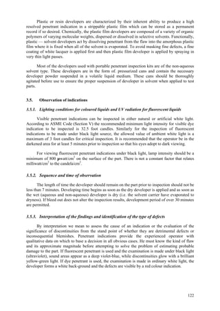 122
Plastic or resin developers are characterized by their inherent ability to produce a high
resolved penetrant indication in a strippable plastic film which can be stored as a permanent
record if so desired. Chemically, the plastic film developers are composed of a variety of organic
polymers of varying molecular weights, dispersed or dissolved in selective solvents. Functionally,
plastic — solvent developers act by dissolving penetrant from the flaw into the amorphous plastic
film where it is fixed when all of the solvent is evaporated. To avoid masking fine defects, a fine
coating of white lacquer is applied first and then plastic film developer is applied by spraying in
very thin light passes.
Most of the developers used with portable penetrant inspection kits are of the non-aqueous
solvent type. These developers are in the form of. pressurized cans and contain the necessary
developer powder suspended in a volatile liquid medium. These cans should be thoroughly
agitated before use to ensure the proper suspension of developer in solvent when applied to test
parts.
3.5. Observation of indications
3.5.1. Lighting conditions for coloured liquids and UV radiation for fluorescent liquids
Visible penetrant indications can be inspected in either natural or artificial white light.
According to ASME Code (Section V) the recommended minimum light intensity for visible dye
indication to be inspected is 32.5 foot candles. Similarly for the inspection of fluorescent
indications to be made under black light source, the allowed value of ambient white light is a
maximum of 3 foot candles for critical inspection. It is recommended that the operator be in the
darkened area for at least 5 minutes prior to inspection so that his eyes adopt to dark viewing.
For viewing fluorescent penetrant indications under black light, lamp intensity should be a
minimum of 800 µwatt/cm2
on the surface of the part. There is not a constant factor that relates
milliwatt/cm2
to the candela/cm2
.
3.5.2. Sequence and time of observation
The length of time the developer should remain on the part prior to inspection should not be
less than 7 minutes. Developing time begins as soon as the dry developer is applied and as soon as
the wet (aqueous and non-aqueous) developer is dry (i.e. the solvent carrier have evaporated to
dryness). If bleed out does not alter the inspection results, development period of over 30 minutes
are permitted.
3.5.3. Interpretation of the findings and identification of the type of defects
By interpretation we mean to assess the cause of an indication or the evaluation of the
significance of discontinuities from the stand point of whether they are detrimental defects or
inconsequential blemishes. Penetrant indications provide the experienced operator with
qualitative data on which to base a decision in all obvious cases. He must know the kind of flaw
and its approximate magnitude before attempting to solve the problem of estimating probable
damage to the part. If fluorescent penetrant is used and the examination is made under black light
(ultraviolet), sound areas appear as a deep violet-blue, while discontinuities glow with a brilliant
yellow-green light. If dye penetrant is used, the examination is made in ordinary white light, the
developer forms a white back-ground and the defects are visible by a red colour indication.
 