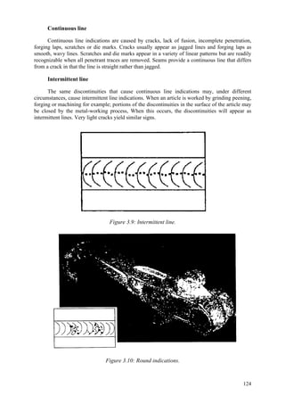 124
Continuous line
Continuous line indications are caused by cracks, lack of fusion, incomplete penetration,
forging laps, scratches or die marks. Cracks usually appear as jagged lines and forging laps as
smooth, wavy lines. Scratches and die marks appear in a variety of linear patterns but are readily
recognizable when all penetrant traces are removed. Seams provide a continuous line that differs
from a crack in that the line is straight rather than jagged.
Intermittent line
The same discontinuities that cause continuous line indications may, under different
circumstances, cause intermittent line indications. When an article is worked by grinding peening,
forging or machining for example; portions of the discontinuities in the surface of the article may
be closed by the metal-working process, When this occurs, the discontinuities will appear as
intermittent lines. Very light cracks yield similar signs.
Figure 3.9: Intermittent line.
Figure 3.10: Round indications.
 