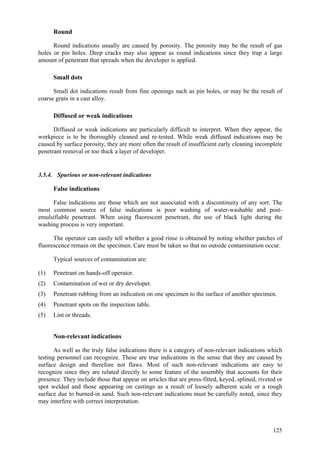 125
Round
Round indications usually are caused by porosity. The porosity may be the result of gas
holes or pin holes. Deep cracks may also appear as round indications since they trap a large
amount of penetrant that spreads when the developer is applied.
Small dots
Small dot indications result from fine openings such as pin holes, or may be the result of
coarse grain in a cast alloy.
Diffused or weak indications
Diffused or weak indications are particularly difficult to interpret. When they appear, the
workpiece is to be thoroughly cleaned and re-tested. While weak diffused indications may be
caused by surface porosity, they are more often the result of insufficient early cleaning incomplete
penetrant removal or too thick a layer of developer.
3.5.4. Spurious or non-relevant indications
False indications
False indications are those which are not associated with a discontinuity of any sort. The
most common source of false indications is poor washing of water-washable and post-
emulsifiable penetrant. When using fluorescent penetrant, the use of black light during the
washing process is very important.
The operator can easily tell whether a good rinse is obtained by noting whether patches of
fluorescence remain on the specimen. Care must be taken so that no outside contamination occur.
Typical sources of contamination are:
(1) Penetrant on hands-off operator.
(2) Contamination of wet or dry developer.
(3) Penetrant rubbing from an indication on one specimen to the surface of another specimen.
(4) Penetrant spots on the inspection table.
(5) Lint or threads.
Non-relevant indications
As well as the truly false indications there is a category of non-relevant indications which
testing personnel can recognize. These are true indications in the sense that they are caused by
surface design and therefore not flaws. Most of such non-relevant indications are easy to
recognize since they are related directly to some feature of the assembly that accounts for their
presence. They include those that appear on articles that are press-fitted, keyed, splined, riveted or
spot welded and those appearing on castings as a result of loosely adherent scale or a rough
surface due to burned-in sand. Such non-relevant indications must be carefully noted, since they
may interfere with correct interpretation.
 