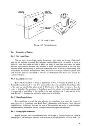 126
Figure 3.11: False indications.
3.6. Recording of findings
3.6.1. Test report forms
The test report forms should contain the necessary information on the type of chemicals
used and the methods employed. The indication observed have to be categorized as linear or
rounded. Linear indications are those in which the length is more than three times the width.
Rounded indications on the other hand are those in which the length is equal or less than three
times the width. The recording of indications as relevant should be made for those arising from
unacceptable mechanical discontinuities. Only indications with major dimension greater than
1/16 inch (1.6 mm) are considered as relevant. The test report form should also indicate the
location of defects.
3.6.2. Localization schemes
For welds the location of defect is determined by two co-ordinates L and W. L is the
distance from certain mark of weld. W is measured from the weld centre line. The different sides
of the weld are identified by letters A and B. The location of the defect is measured from the
centre of the defect. The orientation of the defect is reported in relation to the weld. A defect shall
be recognized as longitudinal if it is parallel to the weld and transverse if perpendicular to the
weld. Figure 3.12 illustrates the scheme for localization of the defects.
3.6.3. Transfer of findings
For maintaining a record for later reference or presentation in a report the respective
indications can be transferred into sketch forms, photographs and diagrams. Such diagrams
should illustrate the location, direction and areas of discontinuities. Recording of such indications
for report writing purposes are through a transparent cellulose tape transfer method.
3.6.4. Photographic techniques
Liquid penetrant indications observed using visible dye or fluorescent dye can easily be
photographed. For fluorescent penetrant indications use of black light filters has to be made. The
 