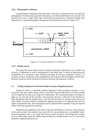 127
3.6.4. Photographic techniques
Liquid penetrant indications observed using visible dye or fluorescent dye can easily be
photographed. For fluorescent penetrant indications use of black light filters has to be made. The
specimen test area is under black light which help pronouncing the indication through their
fluorescence. A typical photographic arrangement for this purpose is shown in Figure 3.13.
.
Figure 3.12: Location of defects in welded job.
3.6.5. Writing reports
The inspection report should contain complete information detailing the size, number and
location, of indications as well as interpretation of the defect type. To assist in determining the
acceptability of a component when working documents do not give acceptance criteria, it is
necessary to know the position of the imperfections with respect to the most highly stressed areas.
Sketches should be used to illustrate the location, direction and frequency of defects.
3.7. Testing techniques for detection of leaks by means of liquid penetrants
Testing for leaks is a distinctly separate application where penetrant inspection is very
successful. Any thin walled casting, weld, or tank which must be leak proof in its final assembly
may be inspected for leaks at any stage in its manufacture. The essential procedure of testing is to
apply or coat one side of the assembly with penetrant and time is allowed for the penetrant to
draw through the leaks by capillary forces. Any fine leak will show as a bright colour spot on the
outer surface. Increased contrast is obtained by applying developer to this opposite face after the
elapse of penetration time. The leak detected can be repaired before assembly or the part rejected
before it has been expensively machined.
Penetration time depends on the nature of the leak and thickness of section. Coarse porosity
in the path provides little capillary force and will slow up penetration by a considerable factor.
Normal penetration rate is very rapid. The process works extremely well through thin sections
such as welded sheet metal but rapidly drops in efficiency through sections over 1/4 inch unless
penetrant is applied under pressure.
 