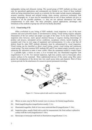 2
radiographic testing and ultrasonic testing. The second group of NDT methods are those used
only for specialized applications and consequently are limited in use. Some of these methods
which are being mentioned here merely as a curiosity for the reader include neutron radiography,
acoustic emission, thermal and infrared testing, strain sensing, microwave techniques, leak
testing, holography etc. It must also be remembered that no one of these methods can give us
solutions to all the possible problems, i.e. they are not optional alternatives but rather
complementary to each other. The basic principles, typical applications, advantages and
limitations of the methods of group one will now be briefly described.
1.1.3. Visual testing (VT)
Often overlooked in any listing of NDT methods, visual inspection is one of the most
common and most powerful means of non-destructive testing. Visual testing requires adequate
illumination of the test surface and proper eye-sight of the tester. To be most effective visual
inspection does however, merit special attention because it requires training (knowledge of
product and process, anticipated service conditions, acceptance criteria, record keeping, for
example) and it has its own range of equipment and instrumentation. It is also a fact that all
defects found by other NDT methods ultimately must be substantiated by visual inspection.
Visual testing can be classified as direct visual testing, remote visual testing and translucent
visual testing. The most common NDT methods MT and PT are indeed simply scientific ways of
enhancing the indication to make it more visible. Often the equipment needed is simple Figure
1.1 a portable light, a mirror on stem, a 2× or 4× hand lens, one illuminated magnifier with
magnification 5x or 10×. For internal inspection, light lens systems such as borescopes allow
remote surfaces to be examined . More sophisticated devices of this nature using fibre optics
permit the introduction of the device into very small access holes and channels. Most of these
systems provide for the attachment of a camera to permit permanent recording.
Figure 1.1: Various optical aids used in visual inspection.
(a) Mirror on stem: may be flat for normal view or concave for limited magnification.
(b) Hand magnifying glass (magnification usually 2–3×).
(c) Illuminated magnifier; field of view more restricted than D (magnification 5–10×).
(d) Inspection glass, usually fitted with a scale for measurement; the front surface is placed in
contact with the work (magnification 5–10×).
(e) Borescope or intrascope with built-in illumination (magnification 2–3×).
 