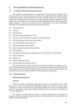 129
4. TEST EQUIPMENT AND MATERIALS (PT)
4.1. Evaluation of the materials used in the test
The reliability of any penetrant test is determined in large part by the condition of the
materials used. Even the best procedures are worthless if test materials are faulty. Quality control
of incoming penetrant processing materials, as well as quality control of in-use inspection
materials on a periodic basis, is essential to a reliable penetrant inspection programme. Many
simple tests are available whose use could ensure that liquid penetrants do meet the applicable
quality standards, as they are received from their manufacturer. The overall performance
capabilities are evaluated to check the following common properties.
(1) Visual appearance.
(2) Viscosity.
(3) Specific gravity.
(4) Thin film penetrant brightness or colour.
(5) Sensitivity shown on penetrant comparators or reference panels.
(6) Emulsifier tolerance for penetrant contamination.
(7) Ease of washability of excess penetrant.
(8) Infrared spectrophotometric analysis.
(9) Water tolerance of penetrants and emulsifiers.
(10) Wetting ability.
(11) Bulk density for developers, or apparent gravity for suspensions of wet developers.
(12) Flash or fire points.
(13) Capillary rise.
(14) Sulphur and halogen content.
(15) Liquid oxygen (LOX) impact sensitivity.
Since many of the tests used in the control of penetrant materials are comparison tests in
which “used” materials are compared with “new” materials, control samples are taken at the time
the materials are received from the supplier. These samples are kept in sealed containers and
stored where they are not subject to deterioration from heat, light, or evaporation.
4.1.1. Penetrating agents
Characteristic properties
Viscosity
There are a number of methods for comparing the viscosity of two materials such as a ball
setting test or tests using instruments specifically designed for measuring viscosity. Such
instruments are called viscometers. Water can radically change the viscosity of water-washable
penetrants, depending on their water tolerance. Solvents or oils can increase or decrease the
viscosity of penetrants.
The change in viscosity affects the speed of washing characteristics. The increase in
penetrant viscosity will increase dragout on test parts, slow penetration into discontinuities, and
change the wash characteristics.
 