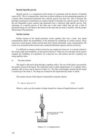 130
Density/Specific gravity
Specific gravity is a comparison of the density of a penetrant with the density of distilled
water at 4o
C. This is a characteristic which has no direct influence on the penetrating properties of
a liquid. Most commercial penetrants have specific gravity less than one. This is because the
principal constituents of penetrants are organic liquids of naturally low specific gravity. Some of
the non flammable colour contrast type penetrants have a relatively high specific gravity. One
advantage of a specific gravity of less than one is that water which may get into a tank of
penetrant during use will drop to the bottom of the tank and not tend to interfere with the proper
functioning of the penetrant.
Surface tension
Surface tension of the liquid penetrant, resists capillary flow into a crack. Any liquid
contamination affects the penetrability of the penetrant by modifying its surface tension. Since
water has a much greater surface tension than most oil base penetrants, water contamination will
result in an increased surface tension and a reduced infiltration capacity and test sensitivity.
It is difficult to measure surface tension by any simple test; however, it is closely related to
the contact angle and wettability, as discussed in Section 2. There are two tests that can be used to
compare the wettability of a penetrant: (a) a drop test on a flat surface and (b) a capillary test
using capillary tubes.
a) The drop method
The liquid is allowed to drop through a capillary orifice. The size of the drop is governed by
the surface tension of the liquid. The instrument used is called stalagnometer. It is a pipette with a
capillary tube at lower end as shown in Figure 4.1. The tube is thoroughly cleaned and the liquid
is sucked up to the mark A. The drops are counted for the liquid between marks A and B.
The surface tension of the liquid is measured by using the relation:
T1 = (ρ1 n2 / ρ2 n1) × T2 (4.1)
Where n1 and n2 are the number of drops formed for volume of liquids between A and B.
Figure 4.1: A stalagnometer.
 