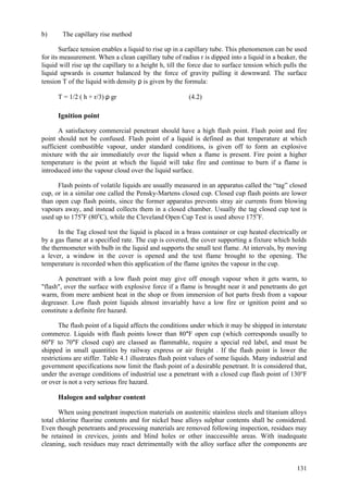 131
b) The capillary rise method
Surface tension enables a liquid to rise up in a capillary tube. This phenomenon can be used
for its measurement. When a clean capillary tube of radius r is dipped into a liquid in a beaker, the
liquid will rise up the capillary to a height h, till the force due to surface tension which pulls the
liquid upwards is counter balanced by the force of gravity pulling it downward. The surface
tension T of the liquid with density ρ is given by the formula:
T = 1/2 ( h + r/3) ρ gr (4.2)
Ignition point
A satisfactory commercial penetrant should have a high flash point. Flash point and fire
point should not be confused. Flash point of a liquid is defined as that temperature at which
sufficient combustible vapour, under standard conditions, is given off to form an explosive
mixture with the air immediately over the liquid when a flame is present. Fire point a higher
temperature is the point at which the liquid will take fire and continue to burn if a flame is
introduced into the vapour cloud over the liquid surface.
Flash points of volatile liquids are usually measured in an apparatus called the “tag” closed
cup, or in a similar one called the Pensky-Martens closed cup. Closed cup flash points are lower
than open cup flash points, since the former apparatus prevents stray air currents from blowing
vapours away, and instead collects them in a closed chamber. Usually the tag closed cup test is
used up to 175o
F (80o
C), while the Cleveland Open Cup Test is used above 175o
F.
In the Tag closed test the liquid is placed in a brass container or cup heated electrically or
by a gas flame at a specified rate. The cup is covered, the cover supporting a fixture which holds
the thermometer with bulb in the liquid and supports the small test flame. At intervals, by moving
a lever, a window in the cover is opened and the test flame brought to the opening. The
temperature is recorded when this application of the flame ignites the vapour in the cup.
A penetrant with a low flash point may give off enough vapour when it gets warm, to
"flash", over the surface with explosive force if a flame is brought near it and penetrants do get
warm, from mere ambient heat in the shop or from immersion of hot parts fresh from a vapour
degreaser. Low flash point liquids almost invariably have a low fire or ignition point and so
constitute a definite fire hazard.
The flash point of a liquid affects the conditions under which it may be shipped in interstate
commerce. Liquids with flash points lower than 80°F open cup (which corresponds usually to
60°F to 70°F closed cup) are classed as flammable, require a special red label, and must be
shipped in small quantities by railway express or air freight . If the flash point is lower the
restrictions are stiffer. Table 4.1 illustrates flash point values of some liquids. Many industrial and
government specifications now limit the flash point of a desirable penetrant. It is considered that,
under the average conditions of industrial use a penetrant with a closed cup flash point of 130°F
or over is not a very serious fire hazard.
Halogen and sulphur content
When using penetrant inspection materials on austenitic stainless steels and titanium alloys
total chlorine fluorine contents and for nickel base alloys sulphur contents shall be considered.
Even though penetrants and processing materials are removed following inspection, residues may
be retained in crevices, joints and blind holes or other inaccessible areas. With inadequate
cleaning, such residues may react detrimentally with the alloy surface after the components are
 