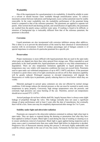 134
Washability
One of the requirements for a good penetrant is its washability. It should be soluble in water
or a solvent or should become water washable through emulsification action. To achieve
maximum contrast between indications and background, excess surface penetrant must be readily
removable. In the water washability test, the washability performance of the penetrant being
tested is compared to that of the reference penetrant. The penetrants are applied to separate test
panels. After normal dwell and draining periods, and emulsification (if applicable), the penetrants
are washed from the panels using a uniform water spray. If washing is found to be difficult, or
retention of background dye is noticeably different from that of the reference penetrant, the
penetrant is discarded.
Corrosion
Liquid penetrants are also incorporated with corrosion inhibitors among other additives.
This is done so as to prevent the deterioration of the metal by their chemical or electrochemical
reaction with its environment. Control of residues percentages and of halogen contents is of
special importance in selection of a particular penetrant for a specific job.
Preservation
Proper maintenance is more difficult with liquid penetrants that are used in the open tanks
where parts are dipped into them than when sprayed from storage cans. When expended as used
particularly in the small portable kits, liquid penetrants are subject to very little contamination or
degradation. There are also temperature limitations applicable to liquid penetrants. Test
temperatures may vary widely with inspection conditions but must not exceed limits. Penetrants
used in open tanks can withstand temperatures of up to 40°C (100°F) and above. If the penetrant
is heated to a point where some of its light constituents are driven off its flaw detection capability
will be greatly reduced. Prolonged exposure to elevated temperatures will degrade the
fluorescence or visible dyes in penetrants, greatly reducing them to a level below which they are
visible.
Materials packaged in aerosol spray containers are also not affected by normal storage
conditions. Cold storage reduces the internal pressure so the can must be warmed to nearly room
temperature to spray properly. Conversely, high storage temperatures raise the pressure, and
extremely high pressures can cause bursting of the can. Therefore, aerosol can temperatures
should never exceed 55°C (130°F).
Aerosol packages do not have infinite shelf life, largely because there is always some slight
leakage of propellant through the valve. This leakage normally does not cause a significant
change of spray performance until at least 2 years after the date of manufacture, but eventually
there will be a loss. Some cans may be completely depressurized after storage for 3 to 5 years.
Stability under light and ultraviolet radiation
Penetrants are exposed to the ultraviolet radiation contained in ordinary light when kept in
open tanks. They are again so exposed during the draining or penetration time after they have
been applied to surfaces of parts. Black light is used during the step of washing or cleaning so as
to ensure satisfactory removal of penetrant. Black light is again applied during inspection and in
many cases a part is examined more than once under black light before its disposition is decided.
Progressive loss of fluorescent intensity during this process is obviously highly undesirable and
could be critical, especially in the case of very fine cracks. Fortunately the best dyes which have
 