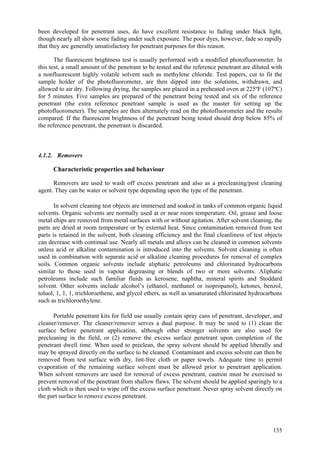 135
been developed for penetrant uses, do have excellent resistance to fading under black light,
though nearly all show some fading under such exposure. The poor dyes, however, fade so rapidly
that they are generally unsatisfactory for penetrant purposes for this reason.
The fluorescent brightness test is usually performed with a modified photofluorometer. In
this test, a small amount of the penetrant to be tested and the reference penetrant are diluted with
a nonfluorescent highly volatile solvent such as methylene chloride. Test papers, cut to fit the
sample holder of the photofluorometer, are then dipped into the solutions, withdrawn, and
allowed to air dry. Following drying, the samples are placed in a preheated oven at 225ºF (107ºC)
for 5 minutes. Five samples are prepared of the penetrant being tested and six of the reference
penetrant (the extra reference penetrant sample is used as the master for setting up the
photofluorometer). The samples are then alternately read on the photofluorometer and the results
compared. If the fluorescent brightness of the penetrant being tested should drop below 85% of
the reference penetrant, the penetrant is discarded.
4.1.2. Removers
Characteristic properties and behaviour
Removers are used to wash off excess penetrant and also as a precleaning/post cleaning
agent. They can be water or solvent type depending upon the type of the penetrant.
In solvent cleaning test objects are immersed and soaked in tanks of common organic liquid
solvents. Organic solvents are normally used at or near room temperature. Oil, grease and loose
metal chips are removed from metal surfaces with or without agitation. After solvent cleaning, the
parts are dried at room temperature or by external heat. Since contamination removed from test
parts is retained in the solvent, both cleaning efficiency and the final cleanliness of test objects
can decrease with continual use. Nearly all metals and alloys can be cleaned in common solvents
unless acid or alkaline contamination is introduced into the solvents. Solvent cleaning is often
used in combination with separate acid or alkaline cleaning procedures for removal of complex
soils. Common organic solvents include aliphatic petroleums and chlorinated hydrocarbons
similar to those used in vapour degreasing or blends of two or more solvents. Aliphatic
petroleums include such familiar fluids as kerosene, naphtha, mineral spirits and Stoddard
solvent. Other solvents include alcohol’s (ethanol, methanol or isopropanol), ketones, benzol,
toluol, 1, 1, 1, trichloroethene, and glycol ethers, as well as unsaturated chlorinated hydrocarbons
such as trichloroethylene.
Portable penetrant kits for field use usually contain spray cans of penetrant, developer, and
cleaner/remover. The cleaner/remover serves a dual purpose. It may be used to (1) clean the
surface before penetrant application, although other stronger solvents are also used for
precleaning in the field, or (2) remove the excess surface penetrant upon completion of the
penetrant dwell time. When used to preclean, the spray solvent should be applied liberally and
may be sprayed directly on the surface to be cleaned. Contaminant and excess solvent can then be
removed from test surface with dry, lint-free cloth or paper towels. Adequate time to permit
evaporation of the remaining surface solvent must be allowed prior to penetrant application.
When solvent removers are used for removal of excess penetrant, caution must be exercised to
prevent removal of the penetrant from shallow flaws. The solvent should be applied sparingly to a
cloth which is then used to wipe off the excess surface penetrant. Never spray solvent directly on
the part surface to remove excess penetrant.
 